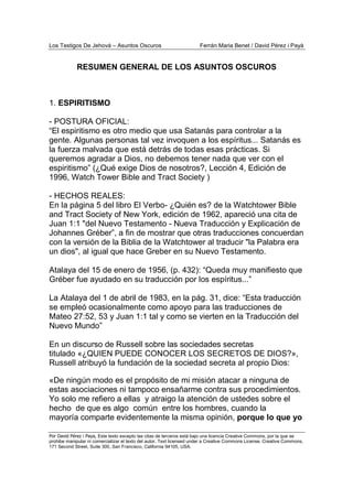 Los Testigos De Jehová – Asuntos Oscuros Ferrán Maria Benet / David Pérez i Payà
Por David Pérez i Paya, Este texto excepto las citas de terceros está bajo una licencia Creative Commons, por la que se
prohibe manipular ni comercializar el texto del autor. Text licensed under a Creative Commons License. Creative Commons,
171 Second Street, Suite 300, San Francisco, California 94105, USA.
RESUMEN GENERAL DE LOS ASUNTOS OSCUROS
1. ESPIRITISMO
- POSTURA OFICIAL:
“El espiritismo es otro medio que usa Satanás para controlar a la
gente. Algunas personas tal vez invoquen a los espíritus... Satanás es
la fuerza malvada que está detrás de todas esas prácticas. Si
queremos agradar a Dios, no debemos tener nada que ver con el
espiritismo” (¿Qué exige Dios de nosotros?, Lección 4, Edición de
1996, Watch Tower Bible and Tract Society )
- HECHOS REALES:
En la página 5 del libro El Verbo- ¿Quién es? de la Watchtower Bible
and Tract Society of New York, edición de 1962, apareció una cita de
Juan 1:1 "del Nuevo Testamento - Nueva Traducción y Explicación de
Johannes Gréber”, a fin de mostrar que otras traducciones concuerdan
con la versión de la Biblia de la Watchtower al traducir "la Palabra era
un dios", al igual que hace Greber en su Nuevo Testamento.
Atalaya del 15 de enero de 1956, (p. 432): “Queda muy manifiesto que
Gréber fue ayudado en su traducción por los espíritus...”
La Atalaya del 1 de abril de 1983, en la pág. 31, dice: “Esta traducción
se empleó ocasionalmente como apoyo para las traducciones de
Mateo 27:52, 53 y Juan 1:1 tal y como se vierten en la Traducción del
Nuevo Mundo”
En un discurso de Russell sobre las sociedades secretas
titulado «¿QUIEN PUEDE CONOCER LOS SECRETOS DE DIOS?»,
Russell atribuyó la fundación de la sociedad secreta al propio Dios:
«De ningún modo es el propósito de mi misión atacar a ninguna de
estas asociaciones ni tampoco ensañarme contra sus procedimientos.
Yo solo me refiero a ellas y atraigo la atención de ustedes sobre el
hecho de que es algo común entre los hombres, cuando la
mayoría comparte evidentemente la misma opinión, porque lo que yo
 