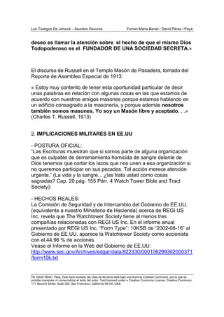 Los Testigos De Jehová – Asuntos Oscuros Ferrán Maria Benet / David Pérez i Payà
Por David Pérez i Paya, Este texto excepto las citas de terceros está bajo una licencia Creative Commons, por la que se
prohibe manipular ni comercializar el texto del autor. Text licensed under a Creative Commons License. Creative Commons,
171 Second Street, Suite 300, San Francisco, California 94105, USA.
deseo es llamar la atención sobre el hecho de que el mismo Dios
Todopoderoso es el FUNDADOR DE UNA SOCIEDAD SECRETA.»
El discurso de Russell en el Templo Masón de Pasadera, tomado del
Reporte de Asamblea Especial de 1913:
« Estoy muy contento de tener esta oportunidad particular de decir
unas palabras en relación con algunas cosas en las que estamos de
acuerdo con nuestros amigos masones porque estamos hablando en
un edificio consagrado a la masonería, y porque además nosotros
también somos masones. Yo soy un Masón libre y aceptado. . .»
(Charles T. Russell, 1913)
2. IMPLICACIONES MILITARES EN EE.UU
- POSTURA OFICIAL:
“Las Escrituras muestran que si somos parte de alguna organización
que es culpable de derramamiento homicida de sangre delante de
Dios tenemos que cortar los lazos que nos unen a esa organización si
no queremos participar en sus pecados. Tal acción merece atención
urgente.” (La vida y la sangre... ¿las trata usted como cosas
sagradas? Cap. 20 pág. 155 Párr. 4 Watch Tower Bible and Tract
Society):
- HECHOS REALES:
La Comisión de Seguridad y de Intercambio del Gobierno de EE.UU.
(equivalente a nuestro Ministerio de Hacienda) acerca de REGI US
Inc. revela que The Watchtower Society tiene al menos tres
compañías relacionadas con REGI US Inc. En el informe anual
presentado por REGI US Inc. “Form Type”: 10KSB de “2002-08-16” al
Gobierno de EE.UU, aparece la Watchtower Society como accionista
con el 44,96 % de acciones.
Vease el Informe en la Web del Gobierno de EE.UU:
http://www.sec.gov/Archives/edgar/data/922330/000106299302000371
/form10k.txt
 