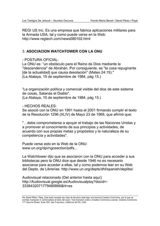 Los Testigos De Jehová – Asuntos Oscuros Ferrán Maria Benet / David Pérez i Payà
Por David Pérez i Paya, Este texto excepto las citas de terceros está bajo una licencia Creative Commons, por la que se
prohibe manipular ni comercializar el texto del autor. Text licensed under a Creative Commons License. Creative Commons,
171 Second Street, Suite 300, San Francisco, California 94105, USA.
REGI US Inc. Es una empresa que fabrica aplicaciones militares para
la Armada USA, tal y como puede verse en la Web:
http://www.regtech.com/news080102.html
3. ASOCIACION WATCHTOWER CON LA ONU
- POSTURA OFICIAL:
La ONU es: “un obstáculo para el Reino de Dios mediante la
"descendencia" de Abrahán. Por consiguiente, es "la cosa repugnante
[de la actualidad] que causa desolación" (Mateo 24:15)."
(La Atalaya, 15 de septiembre de 1984, pág 15.)
“La organización política y comercial visible del dios de este sistema
de cosas, Satanás el Diablo".
(La Atalaya, 15 de septiembre de 1984, pág 15.)
- HECHOS REALES:
Se asoció con la ONU en 1991 hasta el 2001 firmando cumplir el texto
de la Resolución 1296 (XLIV) de Mayo 23 de 1968, que afirmó que:
"…debe comprometerse a apoyar el trabajo de las Naciones Unidas y
a promover el conocimiento de sus principios y actividades, de
acuerdo con sus propias metas y propósitos y la naturaleza de su
competencia y actividades".
Puede verse esto en la Web de la ONU:
www.un.org/dpi/ngosection/pdfs...
La Watchtower dijo que se asociaron con la ONU para acceder a sus
bibliotecas pero la ONU dice que desde 1946 no es necesario
asociarse para acceder a ellas, tal y como podemos leer en su Web
del Depto. de Librerías: http://www.un.org/depts/dhl/spanish/deplibs/
Audiovisual relacionado (Del anterior hasta aquí):
http://Audiovisual.google.es/Audiovisualplay?docid=-
3336432071779480866&hl=es
 