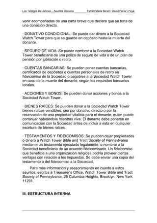 Los Testigos De Jehová – Asuntos Oscuros Ferrán Maria Benet / David Pérez i Payà
venir acompañadas de una carta breve que declare que se trata de
una donación directa.
· DONATIVO CONDICIONAL: Se puede dar dinero a la Sociedad
Watch Tower para que se guarde en depósito hasta la muerte del
donante.
· SEGURO DE VIDA: Se puede nombrar a la Sociedad Watch
Tower beneficiaria de una póliza de seguro de vida o de un plan de
pensión por jubilación o retiro.
· CUENTAS BANCARIAS: Se pueden poner cuentas bancarias,
certificados de depósitos o cuentas personales de retiro en
fideicomiso de la Sociedad o pagables a la Sociedad Watch Tower
en caso de la muerte del donante, según los requisitos bancarios
locales.
· ACCIONES Y BONOS: Se pueden donar acciones y bonos a la
Sociedad Watch Tower.
· BIENES RAÍCES: Se pueden donar a la Sociedad Watch Tower
bienes raíces vendibles, sea por donativo directo o por la
reservación de una propiedad vitalicia para el donante, quien puede
continuar habitándola mientras viva. El donante debe ponerse en
comunicación con la Sociedad antes de incluir a esta en cualquier
escritura de bienes raíces.
· TESTAMENTOS Y FIDEICOMISOS: Se pueden dejar propiedades
o dinero a Watch Tower Bible and Tract Society of Pennsylvania
mediante un testamento ejecutado legalmente, o nombrar a la
Sociedad beneficiaria de un acuerdo fideicomisario. Un fideicomiso
que beneficie a una organización religiosa podría proveer ciertas
ventajas con relación a los impuestos. Se debe enviar una copia del
testamento o del fideicomiso a la Sociedad.
Para más información y asesoramiento en cuanto a estos
asuntos, escriba a Treasurer’s Office, Watch Tower Bible and Tract
Society of Pennsylvania, 25 Columbia Heights, Brooklyn, New York
11201.
III. ESTRUCTURA INTERNA
 