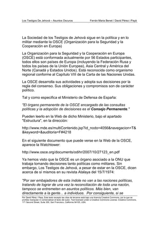 Los Testigos De Jehová – Asuntos Oscuros Ferrán Maria Benet / David Pérez i Payà
Por David Pérez i Paya, Este texto excepto las citas de terceros está bajo una licencia Creative Commons, por la que se
prohibe manipular ni comercializar el texto del autor. Text licensed under a Creative Commons License. Creative Commons,
171 Second Street, Suite 300, San Francisco, California 94105, USA.
La Sociedad de los Testigos de Jehová sigue en la política y en lo
militar mediante la OSCE (Organización para la Seguridad y la
Cooperación en Europa)
La Organización para la Seguridad y la Cooperación en Europa
(OSCE) está conformada actualmente por 56 Estados participantes,
todos ellos son países de Europa (incluyendo la Federación Rusa y
todos los países de la Unión Europea), Asia Central y América del
Norte (Canadá y Estados Unidos). Está reconocida como organismo
regional conforme al Capítulo VIII de la Carta de las Naciones Unidas.
La OSCE desarrolla sus actividades y adopta sus decisiones por la
regla del consenso. Sus obligaciones y compromisos son de carácter
político.
Tal y como especifica el Ministerio de Defensa de España:
"El órgano permanente de la OSCE encargado de las consultas
políticas y la adopción de decisiones es el Consejo Permanente."
Pueden leerlo en la Web de dicho Ministerio, bajo el apartado
"Estructura", en la dirección:
http://www.mde.es/multiContenido.jsp?id_nodo=4056&navegacion=T&
&keyword=&auditoria=F#4218
En el siguiente documento que puede verse en la Web de la OSCE,
aparece la Watchtower:
http://www.osce.org/documents/odihr/2007/10/27123_en.pdf
Ya hemos visto que la OSCE es un órgano asociado a la ONU que
trabaja tomando decisiones tanto políticas como militares. Sin
embargo, Los Testigos de Jehová, a pesar de estar en la OSCE, dicen
acerca de sí mismos en su revista Atalaya del 15/7/1974:
"Por ser embajadores de esta índole no van a las naciones políticas,
tratando de lograr de una vez la reconciliación de toda una nación,
tampoco se entremeten en asuntos políticos. Más bien, van
directamente a la gente... a individuos. Por consiguiente, si se
 