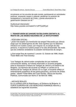Los Testigos De Jehová – Asuntos Oscuros Ferrán Maria Benet / David Pérez i Payà
Por David Pérez i Paya, Este texto excepto las citas de terceros está bajo una licencia Creative Commons, por la que se
prohibe manipular ni comercializar el texto del autor. Text licensed under a Creative Commons License. Creative Commons,
171 Second Street, Suite 300, San Francisco, California 94105, USA.
envolvieran en los asuntos de este mundo, participando en actividades
políticas, ocupando cargos o votando, perderían su posición de
embajadores y hermanos de Cristo, y jamás alcanzarían la
gobernación celestial con él."
Audiovisual relacionado:
http://www.youtube.com/watch?v=UP7CpIDFjw4
4. TRANSFUSION DE SANGRE EN BULGARIA DISTINTA AL
RESTO DE LAS SEDES NACIONES DE LA WATCHTOWER
- POSTURA OFICIAL:
“¿Está mal aceptar una transfusión de sangre? Recuerde que Jehová
exige que nos abstengamos de ella. Esto significa que no debemos
introducir en nuestro cuerpo, por ninguna vía, la sangre de otra
persona, ni siquiera la nuestra propia si ha sido almacenada. De modo
que los cristianos verdaderos no aceptan transfusiones de sangre.
(¿Qué exige Dios de nosotros?, Lección 12, Edición de 1996, Watch
Tower Bible and Tract Society)
“Los Testigos de Jehová están complacidos de que mediante
comunicación abierta, se hubiese alcanzado un acuerdo amigable
entre la Asociación Cristiana de Testigos de Jehová y el Gobierno de
Bulgaria. Los términos del acuerdo no reflejan un cambio en la
doctrina de los Testigos de Jehová. En su lugar, el acuerdo refleja un
entendimiento progresivo de las preocupaciones y acciones de ambas
partes.” (Watch Tower Bible and Tract Society, Oficina de Asuntos
Públicos, Comunicado con fecha 27 de Abril de 1998)
- HECHOS REALES:
En un conflicto entre la Watchtower y el Gobierno de Bulgaria, la
CORTE EUROPEA DE LOS DERECHOS HUMANOS intervino y
estableció los siguientes acuerdos:
 