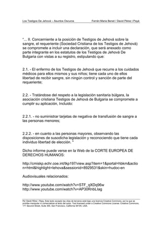 Los Testigos De Jehová – Asuntos Oscuros Ferrán Maria Benet / David Pérez i Payà
Por David Pérez i Paya, Este texto excepto las citas de terceros está bajo una licencia Creative Commons, por la que se
prohibe manipular ni comercializar el texto del autor. Text licensed under a Creative Commons License. Creative Commons,
171 Second Street, Suite 300, San Francisco, California 94105, USA.
“... II. Concerniente a la posición de Testigos de Jehová sobre la
sangre, el requeriente (Sociedad Cristiana de los Testigos de Jehová)
se compromete a incluir una declaración, que será anexado como
parte integrante en los estatutos de los Testigos de Jehová De
Bulgaria con vistas a su registro, estipulando que:
2.1. - El enfermo de los Testigos de Jehová que recurre a los cuidados
médicos para ellos mismos y sus niños; tiene cada uno de ellos
libertad de recibir sangre, sin ningún control y sanción de parte del
requeriente;
2.2. - Tratándose del respeto a la legislación sanitaria búlgara, la
asociación cristiana Testigos de Jehová de Bulgaria se compromete a
cumplir su aplicación, Incluido:
2.2.1. - no suministrar tarjetas de negativa de transfusión de sangre a
las personas menores;
2.2.2. - en cuanto a las personas mayores, observando las
disposiciones de susodicha legislación y reconociendo que tiene cada
individuo libertad de elección. "
Dicho informe puede verse en la Web de la CORTE EUROPEA DE
DERECHOS HUMANOS:
http://cmiskp.echr.coe.int/tkp197/view.asp?item=1&portal=hbkm&actio
n=html&highlight=Iehova&sessionid=8929531&skin=hudoc-en
Audiovisuales relacionados:
http://www.youtube.com/watch?v=STF_qXDq96w
http://www.youtube.com/watch?v=AP30RnbLIag
 
