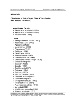 Los Testigos De Jehová – Asuntos Oscuros Ferrán Maria Benet / David Pérez i Payà
Por David Pérez i Paya, Este texto excepto las citas de terceros está bajo una licencia Creative Commons, por la que se
prohibe manipular ni comercializar el texto del autor. Text licensed under a Creative Commons License. Creative Commons,
171 Second Street, Suite 300, San Francisco, California 94105, USA.
Bibliografía
Editada por la Watch Tower Bible & Tract Society
(Los testigos de Jehová)
Manuales de Estudio
• Perspicacia, volumen 1 (1991)
• Perspicacia, volumen 2 (1991)
• Razonamiento (1989)
Libros
• Acerquémonos a Jehová (2002)
• Adoremos a Dios (2002)
• Apocalipsis (1988)
• lAprendamos (2003)
• "Asegúrense" (1970)
• Babilonia (1972)
• Benefíciese (2001)
• Buenas nuevas (1976)
• Canten alabanzas (1986)
• Comentario sobre Santiago (1979)
• Conocimiento (1995)
• Creación (1985)
• Creador (1998)
• Espíritu santo (1976)
• Esta vida (1974)
• Felicidad (1980)
• Felicidad familiar (1996)
• Gobierno mundial (1977)
• Gran Maestro (1972)
• Guía para la Escuela (1992)
• Historias bíblicas (2004)
• "Las naciones sabrán" (1973)
• La verdad (1981)
• Los jóvenes preguntan (1989)
• Misterio terminado (1971)
 