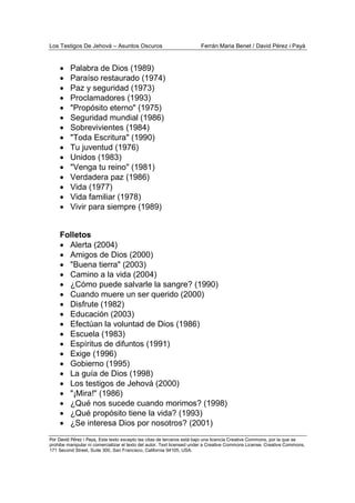 Los Testigos De Jehová – Asuntos Oscuros Ferrán Maria Benet / David Pérez i Payà
Por David Pérez i Paya, Este texto excepto las citas de terceros está bajo una licencia Creative Commons, por la que se
prohibe manipular ni comercializar el texto del autor. Text licensed under a Creative Commons License. Creative Commons,
171 Second Street, Suite 300, San Francisco, California 94105, USA.
• Palabra de Dios (1989)
• Paraíso restaurado (1974)
• Paz y seguridad (1973)
• Proclamadores (1993)
• "Propósito eterno" (1975)
• Seguridad mundial (1986)
• Sobrevivientes (1984)
• "Toda Escritura" (1990)
• Tu juventud (1976)
• Unidos (1983)
• "Venga tu reino" (1981)
• Verdadera paz (1986)
• Vida (1977)
• Vida familiar (1978)
• Vivir para siempre (1989)
Folletos
• Alerta (2004)
• Amigos de Dios (2000)
• "Buena tierra" (2003)
• Camino a la vida (2004)
• ¿Cómo puede salvarle la sangre? (1990)
• Cuando muere un ser querido (2000)
• Disfrute (1982)
• Educación (2003)
• Efectúan la voluntad de Dios (1986)
• Escuela (1983)
• Espíritus de difuntos (1991)
• Exige (1996)
• Gobierno (1995)
• La guía de Dios (1998)
• Los testigos de Jehová (2000)
• "¡Mira!" (1986)
• ¿Qué nos sucede cuando morimos? (1998)
• ¿Qué propósito tiene la vida? (1993)
• ¿Se interesa Dios por nosotros? (2001)
 