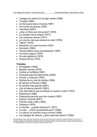 Los Testigos De Jehová – Asuntos Oscuros Ferrán Maria Benet / David Pérez i Payà
Por David Pérez i Paya, Este texto excepto las citas de terceros está bajo una licencia Creative Commons, por la que se
prohibe manipular ni comercializar el texto del autor. Text licensed under a Creative Commons License. Creative Commons,
171 Second Street, Suite 300, San Francisco, California 94105, USA.
• Testigos de Jehová en el siglo veinte (1989)
• Trinidad (1989)
• Un libro para todo el mundo (1997)
• Un mundo sin guerra (1993)
• Vida llena (2001)
• ¿Hay un Dios que nos quiera? (1976)
• La cuestión de la sangre (1977)
• Las naciones chocan (1971)
• ¡Lo mucho más que encierra la vida! (1976)
• "¡Mira!" (1970)
• Salvando a la raza humana (1970)
• Sumisión (1983)
• Temas bíblicos para consideración (1987)
• Un futuro seguro (1976)
• Un solo gobierno (1975)
• Victoria divina (1973)
Tratados
• Armagedón (1982)
• Buenas nuevas (1975)
• Confiar en la Biblia (1987)
• Consuelo para los deprimidos (2000)
• Crimen y violencia (1976)
• Disfrute de su vida de familia (1998)
• El camino al Paraíso (1994)
• El nombre más grande (2001)
• ¿Es el infierno justicia? (2001)
• ¿Es esto todo lo que se ofrece en cuanto a vida? (1974)
• Esperanza (1980)
• Esperanza para los que han muerto (1987)
• Espíritu inmortal (2001)
• Familia unida y feliz (1983)
• Gobierno (1974)
• La familia... ¿puede sobrevivir? (1977)
• La vida... ¿cómo se presentó aquí? (1985)
• La vida en un pacífico nuevo mundo (1994)
• Los testigos de Jehová. ¿Qué creencias tienen? (1992)
 