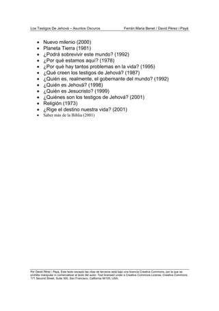 Los Testigos De Jehová – Asuntos Oscuros Ferrán Maria Benet / David Pérez i Payà
Por David Pérez i Paya, Este texto excepto las citas de terceros está bajo una licencia Creative Commons, por la que se
prohibe manipular ni comercializar el texto del autor. Text licensed under a Creative Commons License. Creative Commons,
171 Second Street, Suite 300, San Francisco, California 94105, USA.
• Nuevo milenio (2000)
• Planeta Tierra (1981)
• ¿Podrá sobrevivir este mundo? (1992)
• ¿Por qué estamos aquí? (1978)
• ¿Por qué hay tantos problemas en la vida? (1995)
• ¿Qué creen los testigos de Jehová? (1987)
• ¿Quién es, realmente, el gobernante del mundo? (1992)
• ¿Quién es Jehová? (1998)
• ¿Quién es Jesucristo? (1999)
• ¿Quiénes son los testigos de Jehová? (2001)
• Religión (1973)
• ¿Rige el destino nuestra vida? (2001)
• Saber más de la Biblia (2001)
 