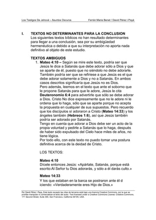 Los Testigos De Jehová – Asuntos Oscuros Ferrán Maria Benet / David Pérez i Payà
Por David Pérez i Paya, Este texto excepto las citas de terceros está bajo una licencia Creative Commons, por la que se
prohibe manipular ni comercializar el texto del autor. Text licensed under a Creative Commons License. Creative Commons,
171 Second Street, Suite 300, San Francisco, California 94105, USA.
I. TEXTOS NO DETERMINANTES PARA LA CONCLUSION
Los siguientes textos bíblicos no han resultado determinantes
para llegar a una conclusión, sea por su ambigüedad
hermenéutica o debido a que su interpretación no aporta nada
definitivo al objeto de este estudio.
TEXTOS AMBIGUOS
1. Mateo 4:10 – Según se mire este texto, podría ser que
Jesús le dice a Satanás que debe adorar sólo a Dios y que
se aparte de él, puesto que no siéndolo no debe adorarle.
También podría ser que se refiriese a que Jesús es el que
debe adorar solamente a Dios y no a Satanás. En ambos
casos descritos significaría que Jesús no es Dios.
Pero además, leemos en el texto que ante el soborno que
le propone Satanás para que le adore, Jesús le cita
Deuteronomio 6:4 para advertirle que sólo se debe adorar
a Dios. Cristo No dice expresamente que no le adore ni le
ordena que lo haga, sólo que se aparte porque no acepta
la propuesta en cualquier de sus supuestos. Pero recuerdo
que los discípulos sí adoraron a Cristo (Mateo 14:33) y los
ángeles también (Hebreos 1:6), así que Jesús también
podría ser adorado por Satanás.
Tengo en cuenta que adorar a Dios debe ser un acto de la
propia voluntad y pedirle a Satanás que lo haga, después
de haber sido expulsado del Cielo hace miles de años, no
tiene lógica.
Por todo ello, con este texto no puedo tomar una postura
definitiva acerca de la deidad de Cristo.
LOS TEXTOS:
Mateo 4:10
Dícele entonces Jesús: «Apártate, Satanás, porque está
escrito:Al Señor tu Dios adorarás, y sólo a él darás culto.»
Mateo 14:33
Y los que estaban en la barca se postraron ante él d
iciendo: «Verdaderamente eres Hijo de Dios.»
 