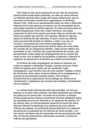 Los Testigos De Jehová – Asuntos Oscuros Ferrán Maria Benet / David Pérez i Payà
Para dirigir la obra de la predicación en los más de doscientos
treinta países donde están presentes, se valen de varios enlaces.
La dirección general está a cargo del Cuerpo Gobernante, que se
encuentra en la sede mundial de la organización, en Brooklyn
(Nueva York). Este envía representantes todos los años a diferentes
regiones del mundo para que se reúnan con los encargados de las
sucursales ubicadas en dichas regiones. En cada sucursal existe un
comité integrado por entre tres y siete miembros, los cuales
supervisan la obra en los países que tienen bajo su jurisdicción. Hay
varias sucursales que cuentan con imprenta, dotada en algunos
casos de rotativas de alta velocidad. El país o zona que atiende
cada sucursal está dividido en distritos, y estos, a su vez, en
circuitos, compuestos de unas veinte congregaciones. Los
superintendentes (supervisores) de distrito visitan por turno todos
los circuitos de sus respectivos distritos. Cada circuito celebra dos
asambleas al año. También hay superintendentes de circuito, que
generalmente visitan todas las congregaciones de su circuito dos
veces al año, con el objetivo de ayudarlas a organizar y efectuar la
captación de personas en el territorio que tienen encomendado.
El territorio de cada congregación se divide en sectores, los
cuales se asignan a diferentes Testigos, quienes procuran visitar
todos los hogares para hablar con los residentes. Cada
congregación, cuyo tamaño varía de unos cuantos Testigos a cerca
de doscientos, tiene varios ancianos (lideres de la congregación), a
quienes se encomiendan diversas tareas. Pero la figura
fundamental de la organización de los testigos de Jehová es el
“proclamador” (captadores que recorren las ciudades, normalmente
van en parejas).
La central recibe informes de toda esta actividad, con los que
elabora un Anuario. Este contiene una tabla estadística que también
se publica en el número del 1 de enero de la revista La Atalaya.
Ambas publicaciones ofrecen anualmente informes detallados sobre
los resultados que se han obtenido en la captación de adeptos. En
los últimos años, la Conmemoración anual de la muerte de Jesús
(Semana Santa) ha registrado una asistencia de unos catorce
millones de adeptos; la cantidad de tiempo dedicado a la captación
de personas ha superado los mil millones de horas anuales, y se
han hecho miembros más de trescientas mil nuevas personas cada
año. El total de publicaciones distribuidas asciende a cientos de
millones de ejemplares.
 