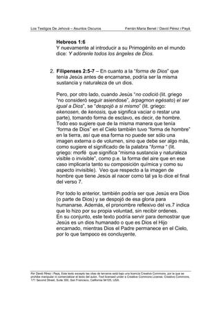 Los Testigos De Jehová – Asuntos Oscuros Ferrán Maria Benet / David Pérez i Payà
Por David Pérez i Paya, Este texto excepto las citas de terceros está bajo una licencia Creative Commons, por la que se
prohibe manipular ni comercializar el texto del autor. Text licensed under a Creative Commons License. Creative Commons,
171 Second Street, Suite 300, San Francisco, California 94105, USA.
Hebreos 1:6
Y nuevamente al introducir a su Primogénito en el mundo
dice: Y adórenle todos los ángeles de Dios.
2. Filipenses 2:5-7 – En cuanto a la “forma de Dios” que
tenía Jesús antes de encarnarse, podría ser la misma
sustancia y naturaleza de un dios.
Pero, por otro lado, cuando Jesús “no codició (lit. griego
“no consideró seguir asiendose”, árpagmon egésato) el ser
igual a Dios”, se “despojó a si mismo” (lit. griego:
ekenosen, de kenosis, que significa vaciar o restar una
parte), tomando forma de esclavo, es decir, de hombre.
Todo eso sugiere que de la misma manera que tenía
“forma de Dios” en el Cielo también tuvo “forma de hombre”
en la tierra, así que esa forma no puede ser sólo una
imagen externa o de volumen, sino que debe ser algo más,
como sugiere el significado de la palabra “forma “ (lit.
griego: morfé que significa “misma sustancia y naturaleza
visible o invisible”, como p.e. la forma del aire que en ese
caso implicaría tanto su composición química y como su
aspecto invisible). Veo que respecto a la imagen de
hombre que tiene Jesús al nacer como tal ya lo dice el final
del verso 7.
Por todo lo anterior, también podría ser que Jesús era Dios
(o parte de Dios) y se despojó de esa gloria para
humanarse. Además, el pronombre reflexivo del vs.7 indica
que lo hizo por su propia voluntad, sin recibir ordenes.
En su conjunto, este texto podría servir para demostrar que
Jesús es un dios humanado o que es Dios el Hijo
encarnado, mientras Dios el Padre permanece en el Cielo,
por lo que tampoco es concluyente.
 