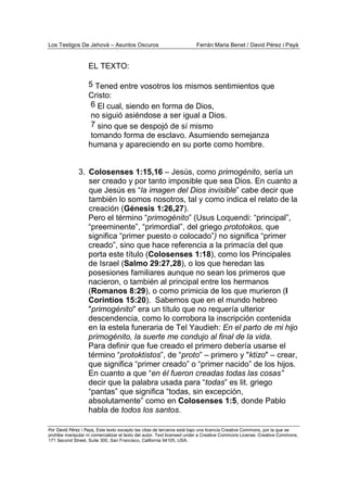Los Testigos De Jehová – Asuntos Oscuros Ferrán Maria Benet / David Pérez i Payà
Por David Pérez i Paya, Este texto excepto las citas de terceros está bajo una licencia Creative Commons, por la que se
prohibe manipular ni comercializar el texto del autor. Text licensed under a Creative Commons License. Creative Commons,
171 Second Street, Suite 300, San Francisco, California 94105, USA.
EL TEXTO:
5 Tened entre vosotros los mismos sentimientos que
Cristo:
6 El cual, siendo en forma de Dios,
no siguió asiéndose a ser igual a Dios.
7 sino que se despojó de sí mismo
tomando forma de esclavo. Asumiendo semejanza
humana y apareciendo en su porte como hombre.
3. Colosenses 1:15,16 – Jesús, como primogénito, sería un
ser creado y por tanto imposible que sea Dios. En cuanto a
que Jesús es “la imagen del Dios invisible” cabe decir que
también lo somos nosotros, tal y como indica el relato de la
creación (Génesis 1:26,27).
Pero el término “primogénito” (Usus Loquendi: “principal”,
“preeminente”, “primordial”, del griego prototokos, que
significa “primer puesto o colocado”) no significa “primer
creado”, sino que hace referencia a la primacía del que
porta este título (Colosenses 1:18), como los Principales
de Israel (Salmo 29:27,28), o los que heredan las
posesiones familiares aunque no sean los primeros que
nacieron, o también al principal entre los hermanos
(Romanos 8:29), o como primicia de los que murieron (I
Corintios 15:20). Sabemos que en el mundo hebreo
"primogénito" era un título que no requería ulterior
descendencia, como lo corrobora la inscripción contenida
en la estela funeraria de Tel Yaudieh: En el parto de mi hijo
primogénito, la suerte me condujo al final de la vida.
Para definir que fue creado el primero debería usarse el
término “protoktistos”, de “proto” – primero y "ktizo" – crear,
que significa “primer creado” o “primer nacido” de los hijos.
En cuanto a que “en él fueron creadas todas las cosas”
decir que la palabra usada para “todas” es lit. griego
“pantas” que significa “todas, sin excepción,
absolutamente” como en Colosenses 1:5, donde Pablo
habla de todos los santos.
 