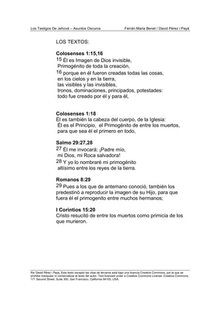 Los Testigos De Jehová – Asuntos Oscuros Ferrán Maria Benet / David Pérez i Payà
Por David Pérez i Paya, Este texto excepto las citas de terceros está bajo una licencia Creative Commons, por la que se
prohibe manipular ni comercializar el texto del autor. Text licensed under a Creative Commons License. Creative Commons,
171 Second Street, Suite 300, San Francisco, California 94105, USA.
LOS TEXTOS:
Colosenses 1:15,16
15 Él es Imagen de Dios invisible,
Primogénito de toda la creación,
16 porque en él fueron creadas todas las cosas,
en los cielos y en la tierra,
las visibles y las invisibles,
tronos, dominaciones, principados, potestades:
todo fue creado por él y para él,
Colosenses 1:18
Él es también la cabeza del cuerpo, de la Iglesia:
Él es el Principio, el Primogénito de entre los muertos,
para que sea él el primero en todo,
Salmo 29:27,28
27 Él me invocará: ¡Padre mío,
mi Dios, mi Roca salvadora!
28 Y yo lo nombraré mi primogénito
altísimo entre los reyes de la tierra.
Romanos 8:29
29 Pues a los que de antemano conoció, también los
predestinó a reproducir la imagen de su Hijo, para que
fuera él el primogenito entre muchos hermanos;
I Corintios 15:20
Cristo resucitó de entre los muertos como primicia de los
que murieron.
 