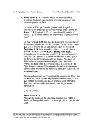 Los Testigos De Jehová – Asuntos Oscuros Ferrán Maria Benet / David Pérez i Payà
Por David Pérez i Paya, Este texto excepto las citas de terceros está bajo una licencia Creative Commons, por la que se
prohibe manipular ni comercializar el texto del autor. Text licensed under a Creative Commons License. Creative Commons,
171 Second Street, Suite 300, San Francisco, California 94105, USA.
4. Revelación 3:14 – Siendo Jesús “el Principio de la
creación de Dios”, este sería la primera creación y por
tanto no puede ser Dios.
La palabra “Principio” es del griego “arjé” y significa
“momento en el tiempo en que comienza algo”, como en
Juan 1:1,2 donde dice “En el principio (arjé) existía el
verbo...” y “El verbo estaba en el principio (arjé) junto con
Dios”.
En Proverbios 8:22 dice que La Sabiduría fue creada por
Jehová en “el principio de Su camino”. Teniendo en cuenta
que Cristo mismo es La Sabiduría según leemos en I
Corintios 1:24 (también referenciado con analogías en
Mateo 11:19; 11:28.30; 12:42; 23:34; Juan 6:35),
entiendo que no puede ser creado (Lit. Hebreo “poseer”,
“adquirir” de “qananí”) por Dios de la nada puesto que si
no Jehová no tendría sabiduría sin Cristo. Además, La
Sabiduría fue adquirida como el principio del camino
(Varias traducciones dicen “existencia” o “actividad”) de
Dios, lo que coloca a Cristo en el mismo instante en que
comienza la existencia de Jehová y éste, por supuesto, no
tuvo comienzo.
Todo eso hace que “el Principio de la creación de Dios” no
se refiera a que Cristo es el primero que Dios creó, sino a
que estaba ejerciendo su papel creador junto al Padre.
Por tanto, no es válido este verso para llegar a una
conclusión.
LOS TEXTOS:
Revelación 3:14
Al ángel de la iglesia de Laodicea escribe: Así habla el
Amén, el Testigo fiel y veraz, el Principio de la creación de
Dios.
 