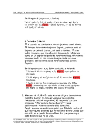 Los Testigos De Jehová – Asuntos Oscuros Ferrán Maria Benet / David Pérez i Payà
Por David Pérez i Paya, Este texto excepto las citas de terceros está bajo una licencia Creative Commons, por la que se
prohibe manipular ni comercializar el texto del autor. Text licensed under a Creative Commons License. Creative Commons,
171 Second Street, Suite 300, San Francisco, California 94105, USA.
En Griego v.6 (κυριο− σ ,ν, Señor):
II Corintios 3:16-18
16 Y cuando se convierta a Jehová (kurios), caerá el velo.
17 Porque Jehová (kurios) es el Espíritu, y donde está el
Espíritu de Jehová (kurios), allí está la libertad. 18 Mas
todos nosotros, que con el rostro descubierto reflejamos
como en un espejo la gloria de Jehová (kurios), nos vamos
transformando en esa misma imagen cada vez más
gloriosos: así es como actúa Jehová (kurios), que es
Espíritu.
En Griego (κυριο− σ ,ν, Señor traducido a Jehová):
6. Marcos 10:17,18 – En este texto se dirige a Jesús como
maestro “bueno” (lit. Griego “agados” que significa
“excelente calidad, magnífico”). Él responde con una
pregunta: “¿Por qué me llamas bueno?” y una
observación: ”Nadie es bueno sino sólo Dios”.
Según leemos, se entiende a priori que Cristo le replica al
que le pregunta diciendo que no le llame “bueno”, dado que
eso sólo se le puede llamar a Dios. Así que parece que
está diciendo que no es Dios.
 