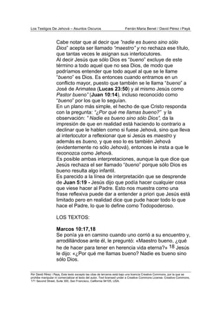 Los Testigos De Jehová – Asuntos Oscuros Ferrán Maria Benet / David Pérez i Payà
Por David Pérez i Paya, Este texto excepto las citas de terceros está bajo una licencia Creative Commons, por la que se
prohibe manipular ni comercializar el texto del autor. Text licensed under a Creative Commons License. Creative Commons,
171 Second Street, Suite 300, San Francisco, California 94105, USA.
Cabe notar que al decir que ”nadie es bueno sino sólo
Dios” acepta ser llamado “maestro” y no rechaza ese título,
que tantas veces le asignan sus interlocutores.
Al decir Jesús que sólo Dios es “bueno” excluye de este
término a todo aquel que no sea Dios, de modo que
podríamos entender que todo aquel al que se le llame
“bueno” es Dios. Es entonces cuando entramos en un
conflicto mayor, puesto que también se le llama “bueno” a
José de Arimatea (Lucas 23:50) y al mismo Jesús como
Pastor bueno” (Juan 10:14), incluso reconocido como
“bueno” por los que lo seguían.
En un plano más simple, el hecho de que Cristo responda
con la pregunta: “¿Por qué me llamas bueno?” y la
observación: ” Nadie es bueno sino sólo Dios”, da la
impresión de que en realidad está haciendo lo contrario a
declinar que le hablen como si fuese Jehová, sino que lleva
al interlocutor a reflexionar que si Jesús es maestro y
además es bueno, y que eso lo es también Jehová
(evidentemente no sólo Jehová), entonces le insta a que le
reconozca como Jehová.
Es posible ambas interpretaciones, aunque la que dice que
Jesús rechaza el ser llamado “bueno” porque sólo Dios es
bueno resulta algo infantil.
Es parecido a la línea de interpretación que se desprende
de Juan 5:19 - Jesús dijo que podía hacer cualquier cosa
que viese hacer al Padre. Esto nos muestra como una
frase reflexiva puede dar a entender a priori que Jesús está
limitado pero en realidad dice que pude hacer todo lo que
hace el Padre, lo que lo define como Todopoderoso.
LOS TEXTOS:
Marcos 10:17,18
Se ponía ya en camino cuando uno corrió a su encuentro y,
arrodillándose ante él, le preguntó: «Maestro bueno, ¿qué
he de hacer para tener en herencia vida eterna?» 18 Jesús
le dijo: «¿Por qué me llamas bueno? Nadie es bueno sino
sólo Dios.
 