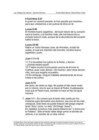 Los Testigos De Jehová – Asuntos Oscuros Ferrán Maria Benet / David Pérez i Payà
Por David Pérez i Paya, Este texto excepto las citas de terceros está bajo una licencia Creative Commons, por la que se
prohibe manipular ni comercializar el texto del autor. Text licensed under a Creative Commons License. Creative Commons,
171 Second Street, Suite 300, San Francisco, California 94105, USA.
II Corintios 5:21
A quien no conoció pecado, le hizo pecado por nosotros,
para que viniésemos a ser justicia de Dios en él.
Lucas 6:45
El hombre bueno (agathós) , del buen tesoro de su corazón
saca lo bueno; y el hombre malo, del mal tesoro de su
corazón saca lo malo, porque de la abundancia del corazón
habla la boca.
Lucas 23:50
Había un varón llamado José, de Arimatea, ciudad de
Judea, el cual era miembro del Concilio, hombre bueno
(agathós) y justo.
Juan 7:11-13
11 Y lo buscaban los judíos en la fiesta, y decían:
--¿Dónde estará aquel?
12 Y había mucha murmuración acerca de él entre la
multitud, pues unos decían: «Es bueno»; pero otros decían:
«No, sino que engaña al pueblo».
13 Sin embargo, ninguno hablaba abiertamente de él por
miedo a los judíos.
Juan 5:19
De cierto, de cierto os digo: No puede el Hijo hacer nada
por sí mismo, sino lo que ve hacer al Padre. Cualesquiera
cosa que el Padre hace, también lo hace el Hijo de igual
manera.
7. Juan 1:1 – Es curioso que el texto más usado por los
trinitarios para demostrar esa doctrina, sea uno de los más
ambiguos. Este texto se puede traducir del griego original
tanto “Dios” como “un dios” (lit Griego “theos”).
En realidad, la lectura más exacta debería ser “y divina era
la Palabra”. Sólo el lector debe elegir poner el sentido de
Jehová, o un sentido de un dios menor.
 
