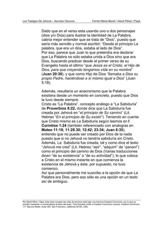 Los Testigos De Jehová – Asuntos Oscuros Ferrán Maria Benet / David Pérez i Payà
Por David Pérez i Paya, Este texto excepto las citas de terceros está bajo una licencia Creative Commons, por la que se
prohibe manipular ni comercializar el texto del autor. Text licensed under a Creative Commons License. Creative Commons,
171 Second Street, Suite 300, San Francisco, California 94105, USA.
Dado que en el verso esta usando uno o dos personajes
(dios y/o Dios) para ilustrar la identidad de La Palabra,
cabría mejor entender que se trata de “Dios”, puesto que
sería más sencillo y normal escribir: “Desde el principio La
palabra, que era un dios, estaba al lado de Dios”.
Por eso, parece que Juan lo que pretendía era declarar
que La Palabra no sólo estaba unida a Dios sino que era
Dios, buscando predicar desde el primer verso de su
Evangelio hasta el último “que Jesús es el Cristo, el Hijo de
Dios, para que creyendo tengamos vida en su nombre”
(Juan 20:30), y que como Hijo de Dios “llamaba a Dios su
propio Padre, haciéndose a sí mismo igual a Dios” (Juan
5:18).
Además, resultaría un anacronismo que la Palabra
existiera desde un momento en concreto, puesto que Dios
la tuvo desde siempre.
Cristo es “La Palabra”, concepto análogo a “La Sabiduría”
de Proverbios 8:22, donde dice que La Sabiduría fue
creada por Jehová en “el principio de Su camino” (Lit.
Hebreo “En el principio de Su existir”). Teniendo en cuenta
que Cristo mismo es La Sabiduría según leemos en I
Corintios 1:24 (también referenciado con analogías en
Mateo 11:19; 11:28.30; 12:42; 23:34; Juan 6:35),
entiendo que no puede ser creado por Dios de la nada
puesto que si no Jehová no tendría sabiduría sin Cristo.
Además, La Sabiduría fue creada, tal y como dice el texto
“Jehová me creó” (Lit. Hebreo “asir”, “adquirir” de “qananí”)
como el principio del camino de Dios (Varias traducciones
dicen “de su existencia” o “de su actividad”), lo que coloca
a Cristo en el mismo instante en que comienza la
existencia de Jehová y éste, por supuesto, no tuvo
comienzo.
Así que personalmente me suscribo a la opción de que La
Palabra era Dios, pero eso sólo es una opción en un texto
así de ambiguo.
 