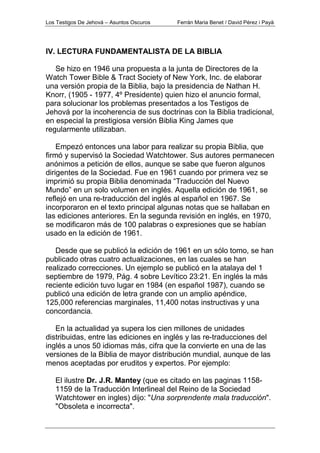 Los Testigos De Jehová – Asuntos Oscuros Ferrán Maria Benet / David Pérez i Payà
IV. LECTURA FUNDAMENTALISTA DE LA BIBLIA
Se hizo en 1946 una propuesta a la junta de Directores de la
Watch Tower Bible & Tract Society of New York, Inc. de elaborar
una versión propia de la Biblia, bajo la presidencia de Nathan H.
Knorr, (1905 - 1977, 4º Presidente) quien hizo el anuncio formal,
para solucionar los problemas presentados a los Testigos de
Jehová por la incoherencia de sus doctrinas con la Biblia tradicional,
en especial la prestigiosa versión Biblia King James que
regularmente utilizaban.
Empezó entonces una labor para realizar su propia Biblia, que
firmó y supervisó la Sociedad Watchtower. Sus autores permanecen
anónimos a petición de ellos, aunque se sabe que fueron algunos
dirigentes de la Sociedad. Fue en 1961 cuando por primera vez se
imprimió su propia Biblia denominada “Traducción del Nuevo
Mundo” en un solo volumen en inglés. Aquella edición de 1961, se
reflejó en una re-traducción del inglés al español en 1967. Se
incorporaron en el texto principal algunas notas que se hallaban en
las ediciones anteriores. En la segunda revisión en inglés, en 1970,
se modificaron más de 100 palabras o expresiones que se habían
usado en la edición de 1961.
Desde que se publicó la edición de 1961 en un sólo tomo, se han
publicado otras cuatro actualizaciones, en las cuales se han
realizado correcciones. Un ejemplo se publicó en la atalaya del 1
septiembre de 1979, Pág. 4 sobre Levítico 23:21. En inglés la más
reciente edición tuvo lugar en 1984 (en español 1987), cuando se
publicó una edición de letra grande con un amplio apéndice,
125,000 referencias marginales, 11,400 notas instructivas y una
concordancia.
En la actualidad ya supera los cien millones de unidades
distribuidas, entre las ediciones en inglés y las re-traducciones del
inglés a unos 50 idiomas más, cifra que la convierte en una de las
versiones de la Biblia de mayor distribución mundial, aunque de las
menos aceptadas por eruditos y expertos. Por ejemplo:
El ilustre Dr. J.R. Mantey (que es citado en las paginas 1158-
1159 de la Traducción Interlineal del Reino de la Sociedad
Watchtower en ingles) dijo: "Una sorprendente mala traducción".
"Obsoleta e incorrecta".
 