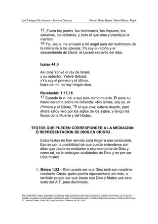 Los Testigos De Jehová – Asuntos Oscuros Ferrán Maria Benet / David Pérez i Payà
Por David Pérez i Paya, Este texto excepto las citas de terceros está bajo una licencia Creative Commons, por la que se
prohibe manipular ni comercializar el texto del autor. Text licensed under a Creative Commons License. Creative Commons,
171 Second Street, Suite 300, San Francisco, California 94105, USA.
15 ¡Fuera los perros, los hechiceros, los impuros, los
asesinos, los idólatras, y todo el que ame y practique la
mentira!
16 Yo, Jesús, he enviado a mi ángel para dar testimonio de
lo referente a las iglesias. Yo soy el retoño y el
descendiente de David, el Lucero radiante del alba.
Isaías 44:6
Así dice Yahvé el rey de Israel,
y su redentor, Yahvé Sebaot:
«Yo soy el primero y el último,
fuera de mí, no hay ningún dios.
Revelación 1:17,18
17 Cuando lo vi, caí a sus pies como muerto. Él puso su
mano derecha sobre mí diciendo: «No temas, soy yo, el
Primero y el Último, 18 el que vive; estuve muerto, pero
ahora estoy vivo por los siglos de los siglos, y tengo las
llaves de la Muerte y del Hades.
TEXTOS QUE PUEDEN CORRESPONDER A LA MEDIACION
Ó REPRESENTACION DE DIOS EN CRISTO.
Estos textos no han servido para llegar a una conclusión.
Eso es por la posibilidad de que pueda entenderse por
ellos que Jesús es mediador o representante de Dios y,
como tal, se le atribuyan cualidades de Dios y no por ser
Dios mismo.
1. Mateo 1:23 – Bien puede ser que Dios esté con nosotros
mediante Cristo, quien podría representarle sin más, o
también puede ser que Jesús sea Dios y Mateo use este
texto del A.T. para decírnoslo.
 