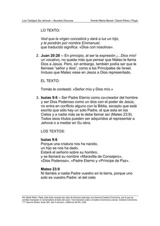Los Testigos De Jehová – Asuntos Oscuros Ferrán Maria Benet / David Pérez i Payà
Por David Pérez i Paya, Este texto excepto las citas de terceros está bajo una licencia Creative Commons, por la que se
prohibe manipular ni comercializar el texto del autor. Text licensed under a Creative Commons License. Creative Commons,
171 Second Street, Suite 300, San Francisco, California 94105, USA.
LO TEXTO:
Ved que la virgen concebirá y dará a luz un hijo,
y le pondrán por nombre Emmanuel,
que traducido significa: «Dios con nosotros».
2. Juan 20:28 -- En principio, al ser la expresión ¡...Dios mío!
un vocativo, no queda más que pensar que Mateo le llama
Dios a Jesús. Pero, sin embargo, también podía ser que le
llamase “señor y dios”, como a los Principales de Israel.
Incluso que Mateo viese en Jesús a Dios representado.
EL TEXTO:
Tomás le contestó: «Señor mío y Dios mío.»
3. Isaías 9:6 – Ser Padre Eterno como co-creador del hombre
y ser Dios Poderoso como un dios con el poder de Jesús,
no entra en conflicto alguno con la Biblia, excepto que está
escrito que sólo hay un solo Padre, el que esta en los
Cielos y a nadie más se le debe llamar así (Mateo 23:9).
Todos esos títulos pueden ser adquiridos al representar a
Jehová o a mediar en Su obra.
LOS TEXTOS:
Isaías 9:6
Porque una criatura nos ha nacido,
un hijo se nos ha dado.
Estará el señorío sobre su hombro,
y se llamará su nombre «Maravilla de Consejero»,
«Dios Poderoso», «Padre Eterno y «Príncipe de Paz».
Mateo 23:9
Ni llaméis a nadie Padre vuestro en la tierra, porque uno
solo es vuestro Padre: el del cielo
 