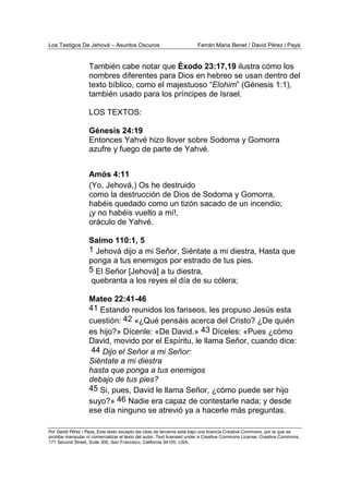 Los Testigos De Jehová – Asuntos Oscuros Ferrán Maria Benet / David Pérez i Payà
Por David Pérez i Paya, Este texto excepto las citas de terceros está bajo una licencia Creative Commons, por la que se
prohibe manipular ni comercializar el texto del autor. Text licensed under a Creative Commons License. Creative Commons,
171 Second Street, Suite 300, San Francisco, California 94105, USA.
También cabe notar que Éxodo 23:17,19 ilustra cómo los
nombres diferentes para Dios en hebreo se usan dentro del
texto bíblico, como el majestuoso “Elohim” (Génesis 1:1),
también usado para los príncipes de Israel.
LOS TEXTOS:
Génesis 24:19
Entonces Yahvé hizo llover sobre Sodoma y Gomorra
azufre y fuego de parte de Yahvé.
Amós 4:11
(Yo, Jehová,) Os he destruido
como la destrucción de Dios de Sodoma y Gomorra,
habéis quedado como un tizón sacado de un incendio;
¡y no habéis vuelto a mí!,
oráculo de Yahvé.
Salmo 110:1, 5
1 Jehová dijo a mi Señor, Siéntate a mi diestra, Hasta que
ponga a tus enemigos por estrado de tus pies.
5 El Señor [Jehová] a tu diestra,
quebranta a los reyes el día de su cólera;
Mateo 22:41-46
41 Estando reunidos los fariseos, les propuso Jesús esta
cuestión: 42 «¿Qué pensáis acerca del Cristo? ¿De quién
es hijo?» Dícenle: «De David.» 43 Díceles: «Pues ¿cómo
David, movido por el Espíritu, le llama Señor, cuando dice:
44 Dijo el Señor a mi Señor:
Siéntate a mi diestra
hasta que ponga a tus enemigos
debajo de tus pies?
45 Si, pues, David le llama Señor, ¿cómo puede ser hijo
suyo?» 46 Nadie era capaz de contestarle nada; y desde
ese día ninguno se atrevió ya a hacerle más preguntas.
 