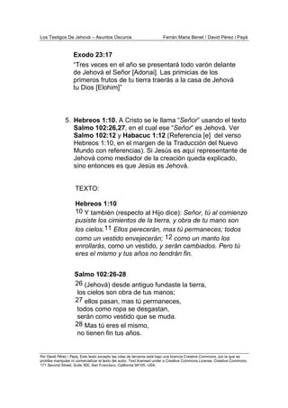 Los Testigos De Jehová – Asuntos Oscuros Ferrán Maria Benet / David Pérez i Payà
Por David Pérez i Paya, Este texto excepto las citas de terceros está bajo una licencia Creative Commons, por la que se
prohibe manipular ni comercializar el texto del autor. Text licensed under a Creative Commons License. Creative Commons,
171 Second Street, Suite 300, San Francisco, California 94105, USA.
Exodo 23:17
“Tres veces en el año se presentará todo varón delante
de Jehová el Señor [Adonai]. Las primicias de los
primeros frutos de tu tierra traerás a la casa de Jehová
tu Dios [Elohim]”
5. Hebreos 1:10. A Cristo se le llama “Señor” usando el texto
Salmo 102:26,27, en el cual ese “Señor” es Jehová. Ver
Salmo 102:12 y Habacuc 1:12 (Referencia [e] del verso
Hebreos 1:10, en el margen de la Traducción del Nuevo
Mundo con referencias). Si Jesús es aquí representante de
Jehová como mediador de la creación queda explicado,
sino entonces es que Jesús es Jehová.
TEXTO:
Hebreos 1:10
10 Y también (respecto al Hijo dice): Señor, tú al comienzo
pusiste los cimientos de la tierra, y obra de tu mano son
los cielos.11 Ellos perecerán, mas tú permaneces; todos
como un vestido envejecerán; 12 como un manto los
enrollarás, como un vestido, y serán cambiados. Pero tú
eres el mismo y tus años no tendrán fin.
Salmo 102:26-28
26 (Jehová) desde antiguo fundaste la tierra,
los cielos son obra de tus manos;
27 ellos pasan, mas tú permaneces,
todos como ropa se desgastan,
serán como vestido que se muda.
28 Mas tú eres el mismo,
no tienen fin tus años.
 