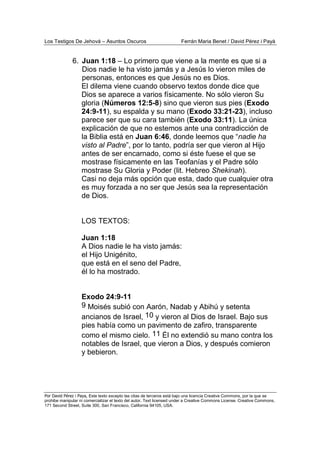 Los Testigos De Jehová – Asuntos Oscuros Ferrán Maria Benet / David Pérez i Payà
Por David Pérez i Paya, Este texto excepto las citas de terceros está bajo una licencia Creative Commons, por la que se
prohibe manipular ni comercializar el texto del autor. Text licensed under a Creative Commons License. Creative Commons,
171 Second Street, Suite 300, San Francisco, California 94105, USA.
6. Juan 1:18 – Lo primero que viene a la mente es que si a
Dios nadie le ha visto jamás y a Jesús lo vieron miles de
personas, entonces es que Jesús no es Dios.
El dilema viene cuando observo textos donde dice que
Dios se aparece a varios físicamente. No sólo vieron Su
gloria (Números 12:5-8) sino que vieron sus pies (Exodo
24:9-11), su espalda y su mano (Exodo 33:21-23), incluso
parece ser que su cara también (Exodo 33:11). La única
explicación de que no estemos ante una contradicción de
la Biblia está en Juan 6:46, donde leemos que “nadie ha
visto al Padre”, por lo tanto, podría ser que vieron al Hijo
antes de ser encarnado, como si éste fuese el que se
mostrase físicamente en las Teofanías y el Padre sólo
mostrase Su Gloria y Poder (lit. Hebreo Shekinah).
Casi no deja más opción que esta, dado que cualquier otra
es muy forzada a no ser que Jesús sea la representación
de Dios.
LOS TEXTOS:
Juan 1:18
A Dios nadie le ha visto jamás:
el Hijo Unigénito,
que está en el seno del Padre,
él lo ha mostrado.
Exodo 24:9-11
9 Moisés subió con Aarón, Nadab y Abihú y setenta
ancianos de Israel, 10 y vieron al Dios de Israel. Bajo sus
pies había como un pavimento de zafiro, transparente
como el mismo cielo. 11 Él no extendió su mano contra los
notables de Israel, que vieron a Dios, y después comieron
y bebieron.
 