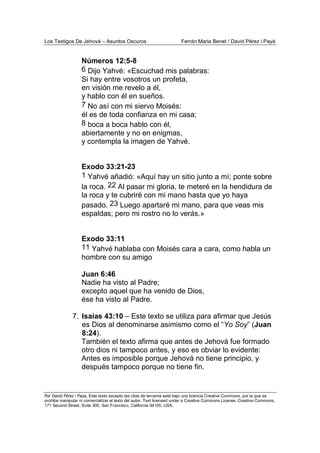 Los Testigos De Jehová – Asuntos Oscuros Ferrán Maria Benet / David Pérez i Payà
Por David Pérez i Paya, Este texto excepto las citas de terceros está bajo una licencia Creative Commons, por la que se
prohibe manipular ni comercializar el texto del autor. Text licensed under a Creative Commons License. Creative Commons,
171 Second Street, Suite 300, San Francisco, California 94105, USA.
Números 12:5-8
6 Dijo Yahvé: «Escuchad mis palabras:
Si hay entre vosotros un profeta,
en visión me revelo a él,
y hablo con él en sueños.
7 No así con mi siervo Moisés:
él es de toda confianza en mi casa;
8 boca a boca hablo con él,
abiertamente y no en enigmas,
y contempla la imagen de Yahvé.
Exodo 33:21-23
1 Yahvé añadió: «Aquí hay un sitio junto a mí; ponte sobre
la roca. 22 Al pasar mi gloria, te meteré en la hendidura de
la roca y te cubriré con mi mano hasta que yo haya
pasado. 23 Luego apartaré mi mano, para que veas mis
espaldas; pero mi rostro no lo verás.»
Exodo 33:11
11 Yahvé hablaba con Moisés cara a cara, como habla un
hombre con su amigo
Juan 6:46
Nadie ha visto al Padre;
excepto aquel que ha venido de Dios,
ése ha visto al Padre.
7. Isaías 43:10 – Este texto se utiliza para afirmar que Jesús
es Dios al denominarse asimismo como el “Yo Soy” (Juan
8:24).
También el texto afirma que antes de Jehová fue formado
otro dios ni tampoco antes, y eso es obviar lo evidente:
Antes es imposible porque Jehová no tiene principio, y
después tampoco porque no tiene fin.
 