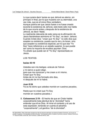 Los Testigos De Jehová – Asuntos Oscuros Ferrán Maria Benet / David Pérez i Payà
Por David Pérez i Paya, Este texto excepto las citas de terceros está bajo una licencia Creative Commons, por la que se
prohibe manipular ni comercializar el texto del autor. Text licensed under a Creative Commons License. Creative Commons,
171 Second Street, Suite 300, San Francisco, California 94105, USA.
Lo que quiere decir Isaías es que Jehová es eterno, sin
principio ni final, por lo que muestra con su eternidad, una
vez más, que es el único Dios verdadero.
Aunque podría ser que Jesús fuese o no fuese creado
durante la existencia de Jehová, este texto sólo nos habla
de lo que ocurre antes y después de la existencia de
Jehová, es decir: Nada.
Lo realmente relevante de este verso es la afirmación de
Jesús llamándose asimismo el “Yo Soy”, es decir: Jehová.
Cuando Cristo dice: “crean que Yo Soy” no sólo dice que
acepten su existencia, puesto que le ven y le tocan, sino
que acepten su existencia especial, por lo que ese “Yo
Soy” hace referencia a un estado superior, lo que puede
ser como la mayoría de eruditos apuntan: Dios.
Yo añado que puede ser el “Yo Soy” representado en
Jesús.
LOS TEXTOS:
Isaías 43:10
Ustedes son mis testigos -oráculo de Yahvé-
y mi siervo a quien elegí,
para que me conozcan y me crean a mí mismo.
Crean que Yo Soy:
Antes de mí no fue formado otro dios,
ni después de mí lo habrá.
Juan 8:24
Ya os he dicho que ustedes morirán en vuestros pecados.
Hasta que no crean que Yo Soy
morirán en vuestros pecados.»
8. Colosenses 2:19 – El hecho de que en Cristo habite
corporalmente toda plenitud de la “divinidad” haría
entender que él es Dios. Al mirar el contexto y el uso de
esta expresión, teniendo en cuenta el adverbio
“corporalmente” y el genitivo “de la divinidad”.
 