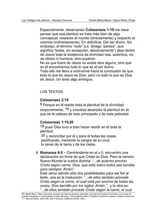 Los Testigos De Jehová – Asuntos Oscuros Ferrán Maria Benet / David Pérez i Payà
Por David Pérez i Paya, Este texto excepto las citas de terceros está bajo una licencia Creative Commons, por la que se
prohibe manipular ni comercializar el texto del autor. Text licensed under a Creative Commons License. Creative Commons,
171 Second Street, Suite 300, San Francisco, California 94105, USA.
Especialmente, observando Colosenses 1:19 me hace
pensar que esa plenitud se trata más bien de algo
conceptual, respecto al mundo (directamente) y respecto al
cosmos (indirectamente). En definitiva: Del ser divino. Sin
embargo, el término “toda” (Lit. Griego “pantas”, que
significa “todas, sin excepción, absolutamente”) deja dentro
de Jesús toda la existencia de divinidad real, autentica, no
de ídolos ni humana, sino superior.
No es que fuera de Jesús no exista dios alguno, sino que
en él encontramos todo lo que es el ser divino.
Todo ello me lleva a inclinarme hacia la conclusión de que
todo lo que es Jesús es Dios, pero no todo lo que es Dios
es Jesús. Un texto algo ambiguo.
LOS TEXTOS:
Colosenses 2:19
9 Porque en él reside toda la plenitud de la divinidad
corporalmente, 10 y vosotros alcanzáis la plenitud en él,
que es la cabeza de todo principado y de toda potestad
Colosenses 1:19,20
19 pues Dios tuvo a bien hacer residir en él toda la
plenitud,
20 y reconciliar por él y para él todas las cosas,
pacificando, mediante la sangre de su cruz,
lo seres de la tierra y de los cielos.
9. Romanos 9:5 – Centrándome en el v.5, encuentro una
declaración en firme de que Cristo es Dios. Pero la versión
Nuevo Mundo la vuelca distinta: “...de quienes provino
Cristo según carne. Dios, que está sobre todos sea bendito
para siempre. Amén”.
Este verso admite sólo dos posibilidades para ser fiel al
texto, una es la traducción: “...de ellos también procede
Cristo según la carne, el cual está por encima de todas las
cosas, Dios bendito por los siglos. Amén.”, y la otra es:
“...de ellos también procede Cristo según la carne, el cual
 