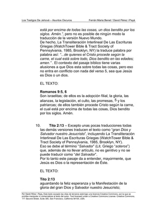 Los Testigos De Jehová – Asuntos Oscuros Ferrán Maria Benet / David Pérez i Payà
Por David Pérez i Paya, Este texto excepto las citas de terceros está bajo una licencia Creative Commons, por la que se
prohibe manipular ni comercializar el texto del autor. Text licensed under a Creative Commons License. Creative Commons,
171 Second Street, Suite 300, San Francisco, California 94105, USA.
está por encima de todas las cosas, un dios bendito por los
siglos. Amén.”, pero no es posible de ningún modo la
traducción de la versión Nuevo Mundo.
De hecho, La Transliteración Interlineal De Las Escrituras
Griegas (WatchTower Bible & Tract Society of
Pennsylvania, 1985, Brooklyn, NY) la traduce palabra por
palabra así: “...de quienes el Cristo procede según la
carne, el cual está sobre todo, Dios bendito en las edades;
amen.” . El contexto del pasaje bíblico tiene varias
alusiones a que Dios esta sobre todas las cosas, pero eso
no entra en conflicto con nada del verso 5, sea que Jesús
es Dios o un dios.
EL TEXTO:
Romanos 9:5, 6
Son israelitas; de ellos es la adopción filial, la gloria, las
alianzas, la legislación, el culto, las promesas, 5 y los
patriarcas; de ellos también procede Cristo según la carne,
el cual está por encima de todas las cosas, Dios bendito
por los siglos. Amén.
10. Tito 2:13 – Excepto unas pocas traducciones todas
las demás versiones traducen el texto como “gran Dios y
Salvador nuestro Jesucristo”, incluyendo La Transliteración
Interlineal De Las Escrituras Griegas (WatchTower Bible &
Tract Society of Pennsylvania, 1985, Brooklyn, NY).
Eso se debe al término “Salvador” (Lit. Griego “soteros”)
que, además de no llevar artículo, no es genitivo y no se
puede traducir como “del Salvador”.
Por lo tanto este pasaje da a entender, mayormente, que
Jesús es Dios o la representación de Éste.
EL TEXTO:
Tito 2:13
aguardando la feliz esperanza y la Manifestación de la
gloria del gran Dios y Salvador nuestro Jesucristo;
 