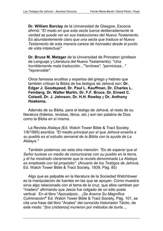 Los Testigos De Jehová – Asuntos Oscuros Ferrán Maria Benet / David Pérez i Payà
Dr. William Barclay de la Universidad de Glasgow, Escocia
afirmó: "El modo en que esta secta tuerce deliberadamente la
verdad se puede ver en sus traducciones del Nuevo Testamento.
Es abundantemente claro que una secta que traduce el Nuevo
Testamento de esta manera carece de honradez desde el punto
de vista intelectual."
Dr. Bruce M. Metzger de la Universidad de Princeton (profesor
de Lenguaje y Literatura del Nuevo Testamento): "Una
horriblemente mala traducción...""errónea", "perniciosa..."
"reprensible".
Otros famosos eruditos y expertos del griego y hebreo que
también critican la Biblia de los testigos de Jehová son: Dr.
Edgar J. Goodspeed, Dr. Paul L. Kauffman, Dr. Charles L.
Feinberg, Dr. Walter Martin, Dr. F.F. Bruce, Dr. Ernest C.
Colwell, Dr. J. Johnson, Dr. H.H. Rowley y Dr. Anthony
Hoekema.
Además de su Biblia, para el testigo de Jehová, el resto de su
literatura (folletos, revistas, libros, etc.) son tan palabra de Dios
como la Biblia en sí misma.
La Revista Atalaya (Ed. Watch Tower Bible & Tract Society,
1/8/1995) escribía: "El medio principal por el que Jehová enseña a
su pueblo es el estudio semanal de la Biblia con la ayuda de La
Atalaya."
También podemos ver esta otra mención: "Es de esperar que el
Señor tuviese un medio de comunicarse con su pueblo en la tierra,
y él ha mostrado claramente que la revista denominada La Atalaya
es empleada con tal propósito". (Anuario de los Testigos de Jehová,
Ed. Watch Tower Bible & Tract Society, 1939, Pág. 85)
Algo que es palpable en la literatura de la Sociedad Watchtower
es la manipulación de fuentes en las que se apoyan. Como muestra
sirva algo relacionado con el tema de la cruz, que ellos cambian por
"madero" afirmando que Jesús fue colgado de un sólo poste
vertical. En el libro "Apocalipsis... ¡Se Acerca Su Magnífica
Culminación!" Ed. Watch Tower Bible & Tract Society, Pág. 101, se
cita una frase del libro "Anales" del conocido historiador Tácito, de
este modo: "[los cristianos] murieron por métodos de burla...,
 