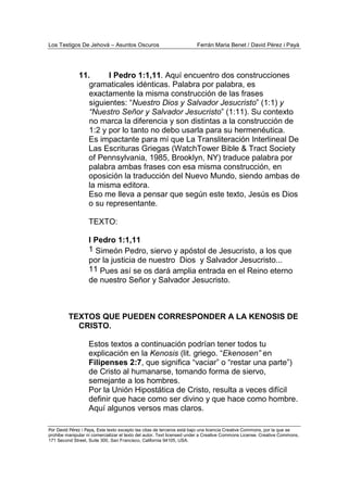 Los Testigos De Jehová – Asuntos Oscuros Ferrán Maria Benet / David Pérez i Payà
Por David Pérez i Paya, Este texto excepto las citas de terceros está bajo una licencia Creative Commons, por la que se
prohibe manipular ni comercializar el texto del autor. Text licensed under a Creative Commons License. Creative Commons,
171 Second Street, Suite 300, San Francisco, California 94105, USA.
11. I Pedro 1:1,11. Aquí encuentro dos construcciones
gramaticales idénticas. Palabra por palabra, es
exactamente la misma construcción de las frases
siguientes: “Nuestro Dios y Salvador Jesucristo” (1:1) y
“Nuestro Señor y Salvador Jesucristo” (1:11). Su contexto
no marca la diferencia y son distintas a la construcción de
1:2 y por lo tanto no debo usarla para su hermenéutica.
Es impactante para mí que La Transliteración Interlineal De
Las Escrituras Griegas (WatchTower Bible & Tract Society
of Pennsylvania, 1985, Brooklyn, NY) traduce palabra por
palabra ambas frases con esa misma construcción, en
oposición la traducción del Nuevo Mundo, siendo ambas de
la misma editora.
Eso me lleva a pensar que según este texto, Jesús es Dios
o su representante.
TEXTO:
I Pedro 1:1,11
1 Simeón Pedro, siervo y apóstol de Jesucristo, a los que
por la justicia de nuestro Dios y Salvador Jesucristo...
11 Pues así se os dará amplia entrada en el Reino eterno
de nuestro Señor y Salvador Jesucristo.
TEXTOS QUE PUEDEN CORRESPONDER A LA KENOSIS DE
CRISTO.
Estos textos a continuación podrían tener todos tu
explicación en la Kenosis (lit. griego. “Ekenosen” en
Filipenses 2:7, que significa “vaciar” o “restar una parte”)
de Cristo al humanarse, tomando forma de siervo,
semejante a los hombres.
Por la Unión Hipostática de Cristo, resulta a veces difícil
definir que hace como ser divino y que hace como hombre.
Aquí algunos versos mas claros.
 