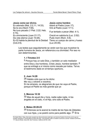 Los Testigos De Jehová – Asuntos Oscuros Ferrán Maria Benet / David Pérez i Payà
Por David Pérez i Paya, Este texto excepto las citas de terceros está bajo una licencia Creative Commons, por la que se
prohibe manipular ni comercializar el texto del autor. Text licensed under a Creative Commons License. Creative Commons,
171 Second Street, Suite 300, San Francisco, California 94105, USA.
Jesús como ser divino.
Es adorado (Mat. 2:2,11; 14:33).
Jesús como hombre
Adoró al Padre (Juan 17).
Se le ora (Hech 7:59). Oró al Padre (Juan 17:1).
No tuvo pecado (1 Ped. 2:22; Heb.
4:15).
Fue tentado a pecar (Mat. 4:1).
Es omnisciente (Juan 21:17). Creció en sabiduría (Luc. 2:52).
Da vida eterna (Juan 10:28). Pudo morir (Rom. 5:8).
En El habita la plenitud de la Deidad
(Col.2:9).
Tiene un cuerpo de carne y hueso
(Luc 24:39).
Los textos que seguidamente se verán son los que muestran la
parte humana de Jesús, en referencia a su divinidad. Por eso no
son determinantes.
1. I Timoteo 2:5
5 Porque hay un solo Dios, y también un solo mediador
entre Dios y los hombres, Cristo Jesús, hombre también, 6
que se entregó a sí mismo como rescate por todos. Tal es
el testimonio dado en el tiempo oportuno,
2. Juan 14.28
28 Habéis oído que os he dicho:
Me voy y volveré a vosotros.
Si me amarais, os alegraríais de que me vaya al Padre,
porque el Padre es más grande que yo
3. Marcos 12:32
32 Mas de aquel día y hora, nadie sabe nada, ni los
ángeles en el cielo, ni el Hijo, sino sólo el Padre.
4. Mateo 20:20-23
20 Entonces se le acercó la madre de los hijos de Zebedeo
con sus hijos, y se postró como para pedirle algo. 21 Él le
 