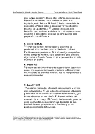 Los Testigos De Jehová – Asuntos Oscuros Ferrán Maria Benet / David Pérez i Payà
Por David Pérez i Paya, Este texto excepto las citas de terceros está bajo una licencia Creative Commons, por la que se
prohibe manipular ni comercializar el texto del autor. Text licensed under a Creative Commons License. Creative Commons,
171 Second Street, Suite 300, San Francisco, California 94105, USA.
dijo: «¿Qué quieres?» Dícele ella: «Manda que estos dos
hijos míos se sienten, uno a tu derecha y otro a tu
izquierda, en tu Reino.» 22 Replicó Jesús: «No sabéis lo
que pedís. ¿Podéis beber la copa que yo voy a beber?»
Dícenle: «Sí, podemos.» 23 Díceles: «Mi copa, sí la
beberéis; pero sentarse a mi derecha o mi izquierda no es
cosa mía el concederlo, sino que es para quienes está
preparado por mi Padre.»
5. Mateo 12:31,32
31 «Por eso os digo: Todo pecado y blasfemia se
perdonará a los hombres, pero la blasfemia contra el
Espíritu no será perdonada. 32 Y al que diga una palabra
contra el Hijo del hombre, se le perdonará; pero al que la
diga contra el Espíritu Santo, no se le perdonará ni en este
mundo ni en el otro.
6. Pedro 1:3
3 Bendito sea el Dios y Padre de nuestro Señor Jesucristo
quien, por su gran misericordia, mediante la Resurrección
de Jesucristo de entre los muertos, nos ha reengendrado a
una esperanza viva
7. Juan 2:19-22
19 Jesús les respondió: «Destruid este santuario y en tres
días lo levantaré.» 20 Los judíos le contestaron: «Cuarenta
y seis años se ha tardado en construir este santuario, ¿y tú
lo vas a levantar en tres días?» 21 Pero él hablaba del
santuario de su cuerpo. 22 Cuando fue levantado, pues, de
entre los muertos, se acordaron sus discípulos de que
había dicho eso, y creyeron en la Escritura y en las
palabras que había dicho Jesús.
 
