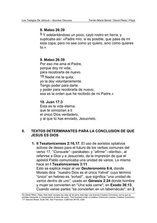 Los Testigos De Jehová – Asuntos Oscuros Ferrán Maria Benet / David Pérez i Payà
Por David Pérez i Paya, Este texto excepto las citas de terceros está bajo una licencia Creative Commons, por la que se
prohibe manipular ni comercializar el texto del autor. Text licensed under a Creative Commons License. Creative Commons,
171 Second Street, Suite 300, San Francisco, California 94105, USA.
8. Mateo 26:39
9 Y adelantándose un poco, cayó rostro en tierra, y
suplicaba así: «Padre mío, si es posible, que pase de mí
esta copa, pero no sea como yo quiero, sino como quieres
tú.»
9. Mateo 26:39
Por eso me ama el Padre,
porque doy mi vida,
para recobrarla de nuevo.
18 Nadie me la quita;
yo la doy voluntariamente.
Tengo poder para darla
y poder para recobrarla de nuevo;
esa es la orden que he recibido de mi Padre.»
10. Juan 17:3
Esta es la vida eterna:
que te conozcan a ti
el único Dios verdadero,
y al que tú has enviado, Jesucristo.
II. TEXTOS DETERMINANTES PARA LA CONCLUSION DE QUE
JESUS ES DIOS
1. II Tesalonicenses 2:16,17. El uso de aoristos optativos
activos de deseo para el futuro de los verbos comunes del
verso 17, “Consuele” –parakaleo- y “afirme” –steritso-, al
referirse a Dios y a Jesucristo, da la impresión de que el
apóstol Pablo comunicaba una unidad de varios. Lo mismo
hace en I Tesalonicenses 3:11.
Esto se explica mejor al ver Deuteronomio 6:4, donde
Moisés dice “nuestro Dios es el único Yahvé” cuyo término
“único” en hebreo es “echad” , que significa “una unidad de
varios dentro de uno”, usado en Génesis 2:24 donde hombre
y mujer se convierten en "Una sola carne"; en Exodo 36:13,
Cuando varias partes "se convierten en un tabernáculo"; en 2
 