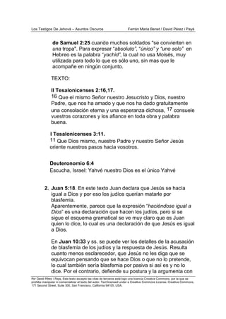 Los Testigos De Jehová – Asuntos Oscuros Ferrán Maria Benet / David Pérez i Payà
Por David Pérez i Paya, Este texto excepto las citas de terceros está bajo una licencia Creative Commons, por la que se
prohibe manipular ni comercializar el texto del autor. Text licensed under a Creative Commons License. Creative Commons,
171 Second Street, Suite 300, San Francisco, California 94105, USA.
de Samuel 2:25 cuando muchos soldados "se convierten en
una tropa". Para expresar “absoluto”, “único” y “uno solo” en
Hebreo es la palabra “yachid”, la cual no usa Moisés, muy
utilizada para todo lo que es sólo uno, sin mas que le
acompañe en ningún conjunto.
TEXTO:
II Tesalonicenses 2:16,17.
16 Que el mismo Señor nuestro Jesucristo y Dios, nuestro
Padre, que nos ha amado y que nos ha dado gratuitamente
una consolación eterna y una esperanza dichosa, 17 consuele
vuestros corazones y los afiance en toda obra y palabra
buena.
I Tesalonicenses 3:11.
11 Que Dios mismo, nuestro Padre y nuestro Señor Jesús
oriente nuestros pasos hacia vosotros.
Deuteronomio 6:4
Escucha, Israel: Yahvé nuestro Dios es el único Yahvé
2. Juan 5:18. En este texto Juan declara que Jesús se hacía
igual a Dios y por eso los judíos querían matarle por
blasfemia.
Aparentemente, parece que la expresión “haciéndose igual a
Dios” es una declaración que hacen los judíos, pero si se
sigue el esquema gramatical se ve muy claro que es Juan
quien lo dice, lo cual es una declaración de que Jesús es igual
a Dios.
En Juan 10:33 y ss. se puede ver los detalles de la acusación
de blasfemia de los judíos y la respuesta de Jesús. Resulta
cuanto menos esclarecedor, que Jesús no les diga que se
equivocan pensando que se hace Dios o que no lo pretende,
lo cual también sería blasfemia por pasiva si así es y no lo
dice. Por el contrario, defiende su postura y la argumenta con
 