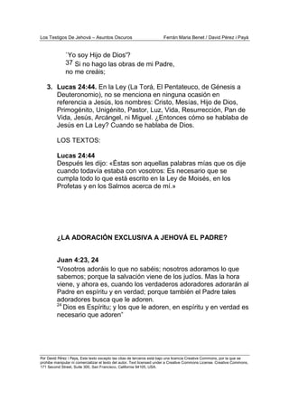 Los Testigos De Jehová – Asuntos Oscuros Ferrán Maria Benet / David Pérez i Payà
Por David Pérez i Paya, Este texto excepto las citas de terceros está bajo una licencia Creative Commons, por la que se
prohibe manipular ni comercializar el texto del autor. Text licensed under a Creative Commons License. Creative Commons,
171 Second Street, Suite 300, San Francisco, California 94105, USA.
`Yo soy Hijo de Dios'?
37 Si no hago las obras de mi Padre,
no me creáis;
3. Lucas 24:44. En la Ley (La Torá, El Pentateuco, de Génesis a
Deuteronomio), no se menciona en ninguna ocasión en
referencia a Jesús, los nombres: Cristo, Mesías, Hijo de Dios,
Primogénito, Unigénito, Pastor, Luz, Vida, Resurrección, Pan de
Vida, Jesús, Arcángel, ni Miguel. ¿Entonces cómo se hablaba de
Jesús en La Ley? Cuando se hablaba de Dios.
LOS TEXTOS:
Lucas 24:44
Después les dijo: «Éstas son aquellas palabras mías que os dije
cuando todavía estaba con vosotros: Es necesario que se
cumpla todo lo que está escrito en la Ley de Moisés, en los
Profetas y en los Salmos acerca de mí.»
¿LA ADORACIÓN EXCLUSIVA A JEHOVÁ EL PADRE?
Juan 4:23, 24
“Vosotros adoráis lo que no sabéis; nosotros adoramos lo que
sabemos; porque la salvación viene de los judíos. Mas la hora
viene, y ahora es, cuando los verdaderos adoradores adorarán al
Padre en espíritu y en verdad; porque también el Padre tales
adoradores busca que le adoren.
24
Dios es Espíritu; y los que le adoren, en espíritu y en verdad es
necesario que adoren”
 