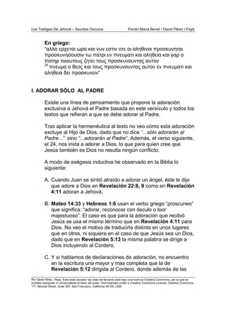 Los Testigos De Jehová – Asuntos Oscuros Ferrán Maria Benet / David Pérez i Payà
Por David Pérez i Paya, Este texto excepto las citas de terceros está bajo una licencia Creative Commons, por la que se
prohibe manipular ni comercializar el texto del autor. Text licensed under a Creative Commons License. Creative Commons,
171 Second Street, Suite 300, San Francisco, California 94105, USA.
En griego:
“αλλα ερχεται ωρα και νυν εστιν οτε οι αληθινοι προσκυνηται
προσκυνησουσιν τω πατρι εν πνευµατι και αληθεια και γαρ ο
πατηρ τοιουτους ζητει τους προσκυνουντας αυτον
24
πνευµα ο θεος και τους προσκυνουντας αυτον εν πνευµατι και
αληθεια δει προσκυνειν”
I. ADORAR SÓLO AL PADRE
Existe una línea de pensamiento que propone la adoración
exclusiva a Jehová el Padre basada en este versículo y todos los
textos que refieran a que se debe adorar al Padre.
Tras aplicar la hermenéutica al texto no veo cómo esta adoración
excluye al Hijo de Dios, dado que no dice “...sólo adorarán al
Padre...” sino “...adorarán al Padre”. Además, el verso siguiente,
el 24, nos insta a adorar a Dios, lo que para quien cree que
Jesús también es Dios no resulta ningún conflicto.
A modo de exégesis inductiva he observado en la Biblia lo
siguiente:
A. Cuando Juan se sintió atraído a adorar un ángel, éste le dijo
que adore a Dios en Revelación 22:8, 9 como en Revelación
4:11 adoran a Jehová.
B. Mateo 14:33 y Hebreos 1:6 usan el verbo griego “proscuneo”
que significa: “adorar, reconocer con ósculo o loor
majestuoso”. El caso es que para la adoración que recibió
Jesús se usa el mismo término que en Revelación 4:11 para
Dios. No veo el motivo de traducirla distinta en unos lugares
que en otros, ni siquiera en el caso de que Jesús sea un Dios,
dado que en Revelación 5:13 la misma palabra se dirige a
Dios incluyendo al Cordero.
C. Y si hablamos de declaraciones de adoración, no encuentro
en la escritura una mayor y mas completa que la de
Revelación 5:12 dirigida al Cordero, donde además de las
 