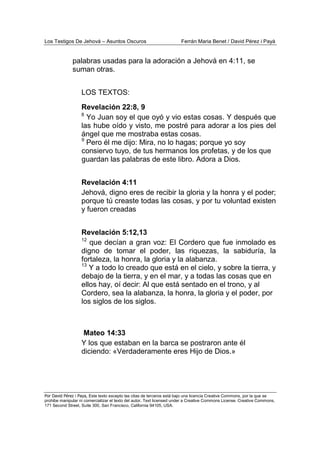 Los Testigos De Jehová – Asuntos Oscuros Ferrán Maria Benet / David Pérez i Payà
Por David Pérez i Paya, Este texto excepto las citas de terceros está bajo una licencia Creative Commons, por la que se
prohibe manipular ni comercializar el texto del autor. Text licensed under a Creative Commons License. Creative Commons,
171 Second Street, Suite 300, San Francisco, California 94105, USA.
palabras usadas para la adoración a Jehová en 4:11, se
suman otras.
LOS TEXTOS:
Revelación 22:8, 9
8
Yo Juan soy el que oyó y vio estas cosas. Y después que
las hube oído y visto, me postré para adorar a los pies del
ángel que me mostraba estas cosas.
9
Pero él me dijo: Mira, no lo hagas; porque yo soy
consiervo tuyo, de tus hermanos los profetas, y de los que
guardan las palabras de este libro. Adora a Dios.
Revelación 4:11
Jehová, digno eres de recibir la gloria y la honra y el poder;
porque tú creaste todas las cosas, y por tu voluntad existen
y fueron creadas
Revelación 5:12,13
12
que decían a gran voz: El Cordero que fue inmolado es
digno de tomar el poder, las riquezas, la sabiduría, la
fortaleza, la honra, la gloria y la alabanza.
13
Y a todo lo creado que está en el cielo, y sobre la tierra, y
debajo de la tierra, y en el mar, y a todas las cosas que en
ellos hay, oí decir: Al que está sentado en el trono, y al
Cordero, sea la alabanza, la honra, la gloria y el poder, por
los siglos de los siglos.
Mateo 14:33
Y los que estaban en la barca se postraron ante él
diciendo: «Verdaderamente eres Hijo de Dios.»
 