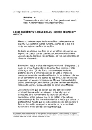 Los Testigos De Jehová – Asuntos Oscuros Ferrán Maria Benet / David Pérez i Payà
Por David Pérez i Paya, Este texto excepto las citas de terceros está bajo una licencia Creative Commons, por la que se
prohibe manipular ni comercializar el texto del autor. Text licensed under a Creative Commons License. Creative Commons,
171 Second Street, Suite 300, San Francisco, California 94105, USA.
Hebreos 1:6
Y nuevamente al introducir a su Primogénito en el mundo
dice: Y adórenle todos los ángeles de Dios.
II. DIOS ES ESPIRITU Y JESÚS ERA UN HOMBRE DE CARNE Y
HUESOS
He escuchado decir que Jesús no es Dios dado que éste es
espíritu y Jesús tenía cuerpo humano, cuando se le dijo a la
mujer samaritana que Dios es espíritu.
Si Jesús se refería a que Dios es un ser etéreo, sin cuerpo, un
espíritu sin cuerpo que se pueda tocar, entonces ciertamente
Jesús no podía ser Dios. Sin embargo, no veo ese significado al
observar el contexto.
En detalles, Jesús le dice a la mujer samaritana: “Si supieras (...)
quién es el que te dice: Dame de beber; tú le pedirías, y él te
daría agua viva. “ (4:10). Por lo pronto veo que Jesús no
pretende decirle a primeras quién es él. Sólo al final de la
conversación admite que él es el Mesías de los judíos a colación
de un comentario de ella acerca de ese tema. Los samaritanos
esperaban un Mesías procedente de Moisés, distinto al de los
judíos, sin embargo Jesús le dice que el es también ese Mesías,
recayendo sobre él toda posibilidad de ser el único Mesías.
Jesús le muestra que es alguien que ella debe escuchar
mostrándole una señal, un milagro. Le dice algo que un
transeúnte judío normalmente no sabría de una mujer
samaritana, sobre todo por que no se hablan entre judíos y
samaritanos (4:9). Ella maravillada le dice a Jesús que parece un
profeta (4:19). Añade que los judíos creen que se debe adorar a
Dios en Jerusalén pero que los samaritanos de su familia lo
hacen en el monte donde se encuentra (4:20).
 