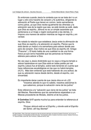 Los Testigos De Jehová – Asuntos Oscuros Ferrán Maria Benet / David Pérez i Payà
Por David Pérez i Paya, Este texto excepto las citas de terceros está bajo una licencia Creative Commons, por la que se
prohibe manipular ni comercializar el texto del autor. Text licensed under a Creative Commons License. Creative Commons,
171 Second Street, Suite 300, San Francisco, California 94105, USA.
Es entonces cuando Jesús le contesta que no se trata de ir a un
lugar u otro sino hacerlo de corazón y fe auténtica, dirigiendo la
adoración al Padre que tienen en común, tanto samaritanos
como judíos, ya que Dios recibe igualmente las ofrendas y la
adoración sea de la región que sea, se esté donde se esté, dado
que Dios es espíritu. Jehová no es un simple sacerdote que
pertenezca a un linaje o región excluyendo a las demás, ni
impone una manera de adorar mientras se haga en espíritu y en
verdad.
He notado la relación que establece Jesús entre la afirmación de
que Dios es espíritu y la adoración en espíritu. Pienso que le
está dando un motivo a la samaritana para adorar donde sea
pero de corazón. Ese motivo es que Dios es espíritu (lit. Griego
“Pneuma” ). El texto habla de una cualidad no de una forma
física ya que sería imposible que las personas se hicieran
etéreos para adorar a Dios.
No veo aquí a Jesús diciéndole que no vaya a ninguna templo a
adorar basándose en que Dios está en todas partes por ser
espíritu (Jesús fue al templo), sobre todo teniendo en cuenta que
hace referencias escatológicas en las que no habrá templos
(4:21). Más bien entiendo que está hablando de una actitud, de
que su adoración nazca desde dentro, desde el espíritu, con
sinceridad.
Es importante darse cuenta de que Jesús dice en el v.22:
“Vosotros adoráis lo que no sabéis; nosotros adoramos lo
que sabemos; porque la salvación viene de los judíos”
Esta referencia a la “salvación que viene de los judíos” se trata
del Mesías. Recordemos que los samaritanos esperaban a un
Mesías procedente de Moisés, distinto al de los judíos.
II Corintios 3:17 aporta mucha luz para entender la referencia al
espíritu. Dice:
“Porque Jehová está en el Espíritu; y donde está el Espíritu
del Señor, allí hay libertad”
 