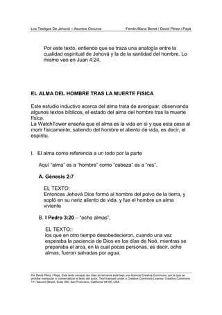 Los Testigos De Jehová – Asuntos Oscuros Ferrán Maria Benet / David Pérez i Payà
Por David Pérez i Paya, Este texto excepto las citas de terceros está bajo una licencia Creative Commons, por la que se
prohibe manipular ni comercializar el texto del autor. Text licensed under a Creative Commons License. Creative Commons,
171 Second Street, Suite 300, San Francisco, California 94105, USA.
Por este texto, entiendo que se traza una analogía entre la
cualidad espiritual de Jehová y la de la santidad del hombre. Lo
mismo veo en Juan 4:24.
EL ALMA DEL HOMBRE TRAS LA MUERTE FISICA
Este estudio inductivo acerca del alma trata de averiguar, observando
algunos textos bíblicos, el estado del alma del hombre tras la muerte
física.
La WatchTower enseña que el alma es la vida en sí y que esta cesa al
morir físicamente, saliendo del hombre el aliento de vida, es decir, el
espíritu.
I. El alma como referencia a un todo por la parte
Aquí “alma” es a “hombre” como “cabeza” es a “res”.
A. Génesis 2:7
EL TEXTO:
Entonces Jehová Dios formó al hombre del polvo de la tierra, y
sopló en su nariz aliento de vida, y fue el hombre un alma
viviente
B. I Pedro 3:20 – “ocho almas”.
EL TEXTO::
los que en otro tiempo desobedecieron, cuando una vez
esperaba la paciencia de Dios en los días de Noé, mientras se
preparaba el arca, en la cual pocas personas, es decir, ocho
almas, fueron salvadas por agua.
 