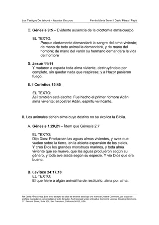 Los Testigos De Jehová – Asuntos Oscuros Ferrán Maria Benet / David Pérez i Payà
Por David Pérez i Paya, Este texto excepto las citas de terceros está bajo una licencia Creative Commons, por la que se
prohibe manipular ni comercializar el texto del autor. Text licensed under a Creative Commons License. Creative Commons,
171 Second Street, Suite 300, San Francisco, California 94105, USA.
C. Génesis 9:5 – Evidente ausencia de la dicotomía alma/cuerpo.
EL TEXTO:
Porque ciertamente demandaré la sangre del alma viviente;
de mano de todo animal la demandaré, y de mano del
hombre; de mano del varón su hermano demandaré la vida
del hombre
D. Josué 11:11
Y mataron a espada toda alma viviente, destruyéndolo por
completo, sin quedar nada que respirase; y a Hazor pusieron
fuego.
E. I Corintios 15:45
EL TEXTO:
Así también está escrito: Fue hecho el primer hombre Adán
alma viviente; el postrer Adán, espíritu vivificante.
II. Los animales tienen alma cuyo destino no se explica la Biblia.
A. Génesis 1:20,21 – Ídem que Génesis 2:7
EL TEXTO:
Dijo Dios: Produzcan las aguas almas vivientes, y aves que
vuelen sobre la tierra, en la abierta expansión de los cielos.
Y creó Dios los grandes monstruos marinos, y toda alma
viviente que se mueve, que las aguas produjeron según su
género, y toda ave alada según su especie. Y vio Dios que era
bueno.
B. Levítico 24:17,18
EL TEXTO:
El que hiere a algún animal ha de restituirlo, alma por alma.
 