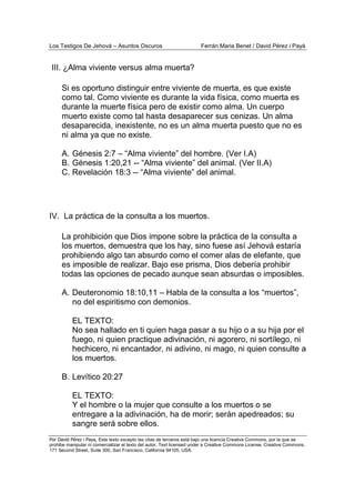 Los Testigos De Jehová – Asuntos Oscuros Ferrán Maria Benet / David Pérez i Payà
Por David Pérez i Paya, Este texto excepto las citas de terceros está bajo una licencia Creative Commons, por la que se
prohibe manipular ni comercializar el texto del autor. Text licensed under a Creative Commons License. Creative Commons,
171 Second Street, Suite 300, San Francisco, California 94105, USA.
III. ¿Alma viviente versus alma muerta?
Si es oportuno distinguir entre viviente de muerta, es que existe
como tal. Como viviente es durante la vida física, como muerta es
durante la muerte física pero de existir como alma. Un cuerpo
muerto existe como tal hasta desaparecer sus cenizas. Un alma
desaparecida, inexistente, no es un alma muerta puesto que no es
ni alma ya que no existe.
A. Génesis 2:7 – “Alma viviente” del hombre. (Ver I.A)
B. Génesis 1:20,21 -- “Alma viviente” del animal. (Ver II.A)
C. Revelación 18:3 -- “Alma viviente” del animal.
IV. La práctica de la consulta a los muertos.
La prohibición que Dios impone sobre la práctica de la consulta a
los muertos, demuestra que los hay, sino fuese así Jehová estaría
prohibiendo algo tan absurdo como el comer alas de elefante, que
es imposible de realizar. Bajo ese prisma, Dios debería prohibir
todas las opciones de pecado aunque sean absurdas o imposibles.
A. Deuteronomio 18:10,11 – Habla de la consulta a los “muertos”,
no del espiritismo con demonios.
EL TEXTO:
No sea hallado en ti quien haga pasar a su hijo o a su hija por el
fuego, ni quien practique adivinación, ni agorero, ni sortílego, ni
hechicero, ni encantador, ni adivino, ni mago, ni quien consulte a
los muertos.
B. Levítico 20:27
EL TEXTO:
Y el hombre o la mujer que consulte a los muertos o se
entregare a la adivinación, ha de morir; serán apedreados; su
sangre será sobre ellos.
 
