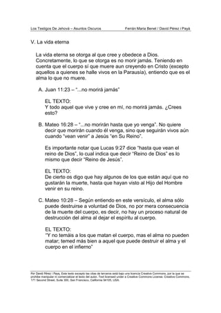 Los Testigos De Jehová – Asuntos Oscuros Ferrán Maria Benet / David Pérez i Payà
Por David Pérez i Paya, Este texto excepto las citas de terceros está bajo una licencia Creative Commons, por la que se
prohibe manipular ni comercializar el texto del autor. Text licensed under a Creative Commons License. Creative Commons,
171 Second Street, Suite 300, San Francisco, California 94105, USA.
V. La vida eterna
La vida eterna se otorga al que cree y obedece a Dios.
Concretamente, lo que se otorga es no morir jamás. Teniendo en
cuenta que el cuerpo sí que muere aun creyendo en Cristo (excepto
aquellos a quienes se halle vivos en la Parausía), entiendo que es el
alma lo que no muere.
A. Juan 11:23 – “...no morirá jamás”
EL TEXTO:
Y todo aquel que vive y cree en mí, no morirá jamás. ¿Crees
esto?
B. Mateo 16:28 – “...no morirán hasta que yo venga”. No quiere
decir que morirán cuando él venga, sino que seguirán vivos aún
cuando “vean venir” a Jesús “en Su Reino”.
Es importante notar que Lucas 9:27 dice “hasta que vean el
reino de Dios”, lo cual indica que decir “Reino de Dios” es lo
mismo que decir “Reino de Jesús”.
EL TEXTO:
De cierto os digo que hay algunos de los que están aquí que no
gustarán la muerte, hasta que hayan visto al Hijo del Hombre
venir en su reino.
C. Mateo 10:28 – Según entiendo en este versículo, el alma sólo
puede destruirse a voluntad de Dios, no por mera consecuencia
de la muerte del cuerpo, es decir, no hay un proceso natural de
destrucción del alma al dejar el espíritu al cuerpo.
EL TEXTO:
“Y no temáis a los que matan el cuerpo, mas el alma no pueden
matar; temed más bien a aquel que puede destruir el alma y el
cuerpo en el infierno”
 