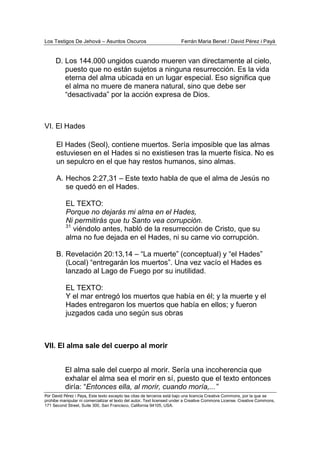 Los Testigos De Jehová – Asuntos Oscuros Ferrán Maria Benet / David Pérez i Payà
Por David Pérez i Paya, Este texto excepto las citas de terceros está bajo una licencia Creative Commons, por la que se
prohibe manipular ni comercializar el texto del autor. Text licensed under a Creative Commons License. Creative Commons,
171 Second Street, Suite 300, San Francisco, California 94105, USA.
D. Los 144.000 ungidos cuando mueren van directamente al cielo,
puesto que no están sujetos a ninguna resurrección. Es la vida
eterna del alma ubicada en un lugar especial. Eso significa que
el alma no muere de manera natural, sino que debe ser
“desactivada” por la acción expresa de Dios.
VI. El Hades
El Hades (Seol), contiene muertos. Sería imposible que las almas
estuviesen en el Hades si no existiesen tras la muerte física. No es
un sepulcro en el que hay restos humanos, sino almas.
A. Hechos 2:27,31 – Este texto habla de que el alma de Jesús no
se quedó en el Hades.
EL TEXTO:
Porque no dejarás mi alma en el Hades,
Ni permitirás que tu Santo vea corrupción.
31
viéndolo antes, habló de la resurrección de Cristo, que su
alma no fue dejada en el Hades, ni su carne vio corrupción.
B. Revelación 20:13,14 – “La muerte” (conceptual) y “el Hades”
(Local) “entregarán los muertos”. Una vez vacío el Hades es
lanzado al Lago de Fuego por su inutilidad.
EL TEXTO:
Y el mar entregó los muertos que había en él; y la muerte y el
Hades entregaron los muertos que había en ellos; y fueron
juzgados cada uno según sus obras
VII. El alma sale del cuerpo al morir
El alma sale del cuerpo al morir. Sería una incoherencia que
exhalar el alma sea el morir en sí, puesto que el texto entonces
diría: “Entonces ella, al morir, cuando moría,...”
 