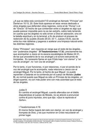 Los Testigos De Jehová – Asuntos Oscuros Ferrán Maria Benet / David Pérez i Payà
Por David Pérez i Paya, Este texto excepto las citas de terceros está bajo una licencia Creative Commons, por la que se
prohibe manipular ni comercializar el texto del autor. Text licensed under a Creative Commons License. Creative Commons,
171 Second Street, Suite 300, San Francisco, California 94105, USA.
¿A que se debe esta conclusión? El arcángel es llamado “Príncipe” por
Daniel en 10:13, 20. Este título aparece en esos versos dedicado a
otros ángeles que defienden otras regiones, como el de “Persia” o el
de “Grecia”. El hecho de que contiendan entre sí ángeles es algo que
puede parecer imposible pero no es tan extraño, sobre todo teniendo
en cuenta que los ángeles no sólo sirven a Dios en adoración, sino en
la batalla espiritual y en la terrenal, a fin de producir el proceso de
redención de Su pueblo (Exodo 20:23; 33 1-; Jueces 4:8,9), sea de
entre los más idólatras y paganos o acelerar una limpieza natural entre
las distintas regiones.
Estos “Príncipes” son mayores en rango que el resto de los ángeles ,
son “poderosos ángeles” (II Tesalonicenses 1:7,6), precisamente los
que acompañan a Jesús en la escena escatológica de Mateo 24:31,
de los que procedería de la voz arcángel y el sonoro estruendo de
trompetas. Es necesario fijarse en que Cristo baja “con clamor” y “en
voz de arcángel”, no “con voz de arcángel”.
Por lo tanto, ni por funciones, ni por relaciones, ni por el sonido de la
voz del arcángel que le acompaña, nada relaciona a Jesús con el
arcángel Miguel. Por lo tanto, el hecho de que Miguel no puede
reprender a Satanás en la contienda por el cuerpo de Moisés (Judas
9), es normal puesto que Miguel es sólo un Príncipe de los ángeles, un
ángel superior, no con más poder sino con más autoridad que el resto
de los ángeles.
Judas 9
En cambio el arcángel Miguel, cuando altercaba con el diablo
disputándose el cuerpo de Moisés, no se atrevió a pronunciar
contra él juicio injurioso, sino que dijo: «Que te reprenda el
Señor».
I Tesalonicenses 4:16
El mismo Señor bajará del cielo con clamor, en voz de arcángel y
trompeta de Dios, y los que murieron en Cristo resucitarán en
primer lugar.
 