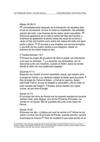 Los Testigos De Jehová – Asuntos Oscuros Ferrán Maria Benet / David Pérez i Payà
Por David Pérez i Paya, Este texto excepto las citas de terceros está bajo una licencia Creative Commons, por la que se
prohibe manipular ni comercializar el texto del autor. Text licensed under a Creative Commons License. Creative Commons,
171 Second Street, Suite 300, San Francisco, California 94105, USA.
Mateo 24:29-31
29 «Inmediatamente después de la tribulación de aquellos días,
el sol se oscurecerá, la luna no dará su resplandor, las estrellas
caerán del cielo, y las fuerzas de los cielos serán sacudidas. 30
Entonces aparecerá en el cielo la señal del Hijo del hombre; y
entonces se golpearán el pecho todas las razas de la tierra y
verán al Hijo del hombre venir sobre las nubes del cielo con gran
poder y gloria. 31 Él enviará a sus ángeles con sonora trompeta,
y reunirán de los cuatro vientos a sus elegidos, desde un
extremo de los cielos hasta el otro.
II Tesalonicenses 1:6,7
6 Porque es propio de la justicia de Dios el pagar con tribulación
a los que os atribulan, 7 y a vosotros, los atribulados, con el
descanso junto con nosotros, cuando el Señor Jesús se revele
desde el cielo con sus poderosos ángeles,
Zacarías 4:1-3
Después me mostró al sumo sacerdote Josué, que estaba ante
el ángel de Yahvé; a su derecha estaba el Satán para acusarle. 2
Dijo el ángel de Yahvé al Satán: «¡Yahvé te reprima, Satán,
reprímate Yahvé, el que ha elegido a Jerusalén! ¿No es éste un
tizón sacado del fuego?» 3 Estaba Josué vestido con ropas
sucias, de pie ante el ángel.
Daniel 10:13
El príncipe del reino de Persia me ha opuesto resistencia durante
veintiún días, pero Miguel, uno de los Primeros Príncipes, ha
venido en mi ayuda. Me he quedado allí junto a los reyes de
Persia
Daniel 10:20
Entonces me dijo: «¿Sabes por qué he venido a ti? Ahora he de
volver a luchar con el príncipe de Persia; cuando termine, vendrá
el príncipe de Grecia.21 Pero te revelaré lo que está escrito en el
 
