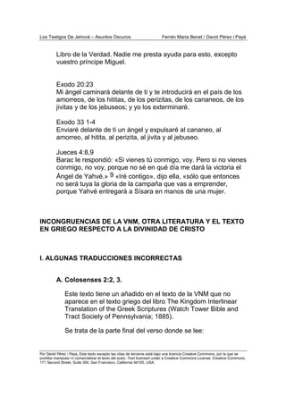 Los Testigos De Jehová – Asuntos Oscuros Ferrán Maria Benet / David Pérez i Payà
Por David Pérez i Paya, Este texto excepto las citas de terceros está bajo una licencia Creative Commons, por la que se
prohibe manipular ni comercializar el texto del autor. Text licensed under a Creative Commons License. Creative Commons,
171 Second Street, Suite 300, San Francisco, California 94105, USA.
Libro de la Verdad. Nadie me presta ayuda para esto, excepto
vuestro príncipe Miguel.
Exodo 20:23
Mi ángel caminará delante de ti y te introducirá en el país de los
amorreos, de los hititas, de los perizitas, de los cananeos, de los
jivitas y de los jebuseos; y yo los exterminaré.
Exodo 33 1-4
Enviaré delante de ti un ángel y expulsaré al cananeo, al
amorreo, al hitita, al perizita, al jivita y al jebuseo.
Jueces 4:8,9
Barac le respondió: «Si vienes tú conmigo, voy. Pero si no vienes
conmigo, no voy, porque no sé en qué día me dará la victoria el
Ángel de Yahvé.» 9 «Iré contigo», dijo ella, «sólo que entonces
no será tuya la gloria de la campaña que vas a emprender,
porque Yahvé entregará a Sísara en manos de una mujer.
INCONGRUENCIAS DE LA VNM, OTRA LITERATURA Y EL TEXTO
EN GRIEGO RESPECTO A LA DIVINIDAD DE CRISTO
I. ALGUNAS TRADUCCIONES INCORRECTAS
A. Colosenses 2:2, 3.
Este texto tiene un añadido en el texto de la VNM que no
aparece en el texto griego del libro The Kingdom Interlinear
Translation of the Greek Scriptures (Watch Tower Bible and
Tract Society of Pennsylvania; 1885).
Se trata de la parte final del verso donde se lee:
 